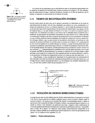 figura 1.38 Se incluye el efecto
de la capacitancia de transición
o de difusión en el diodo
semiconductor.
32
Los efectos de la capacitancia que se describieron antes se encuentran representados por
un capacitor en paralelo con el diodo ideal, según se muestra en la figura 1.38. Sin embargo,
para las aplicaciones de baja O mediana frecuencia (excepto en el área de potencia), por lo
regular, el capacitor no está incluido en el símbolo del diodo.
1.11 TIEMPO DE RECUPERACIÓN INVERSO
Existen ciertas partes de datos que, por lo general, presentan los fabricantes en las hojas de
especificaciones de diodos. Una de estas cantidades que todavía no se ha considerado es el
tiempo de recuperación inverso, y se denota mediante trr
. En el estado de polarización directa,
se mostró antes que existe un gran número de electrones del material tipo n que pasan a través
del material tipo p, y un gran número de huecos en el tipo n, lo cual es un requisito para la
conducción. Los electrones en el tipo p y los huecos que se difunden hacia el material tipo n
establecen un gran número de portadores minoritarios en cada material. Si el voltaje aplicado
se invierte para establecer una nueva situación de polarización inversa, idealmente se desearía
ver que el diodo cambia de fonna instantánea, del estado de conducción al de nO conducción.
Sin embargo, debido a que un gran número de portadores minoritarios se localizan en cada
material, la corriente del diodo se invertirá como se muestra en la figura 1.39, Ypermanecerá
en este nivel susceptible de ser medido durante un tiempo t, (tiempo de almacenamiento) que
requieren los portadores minoritarios para retornar a su estado de portadores mayoritarios den-
tro del material opuesto. En esencia~ el diodo pennanecerá en el estado de circuito cerrado con
una corriente linversa determinada por los parámetros de la red. En algún momento, una vez que
ha pasado esta fase de almacenamiento, la corriente se reducirá en nivel hasta llegar a aquel
asociado con el estado de no conducción. Este segundo periodo se denota mediante t, (interva-
lo de transición). El tiempo de recuperación inversa es la suma de estos dos intervalos: trr
:= ts
+ t{ • Naturalmente, es una consideración importante en las aplicaciones de conmutación de
alta velocidad. Casi todos los diodos de conmutación disponibles en el mercado tienen un trr en
el rango de unos cuantos nanosegundos hasta 1J.1.s. Sin embargo, hay unidades disponibles con
un trr
de sólo unos cuantos cientos de picosegundos (10-12).
/
Cambio de estado (encendido·apagado)
[dircc¡.¡
-'='"""+--i requerido en t = ti'
/ ' Respuesta deseada
[inlersa '-_-'-!
1
... " ....1-,,-
.....-t,'~
FIgura 1.39 Definición del tiempo
de recuperación inverso.
1.12 NOTACIÓN DE DIODOS SEMICONDUCTORES
La notación que más se suele utilizar para los diodos semiconductores se presenta en la figura
1.40. Para la mayor parte de los diodos cualquier marca, como un punto o banda, según lo
muestra la figura 1.40, aparece en el extremo del cátodo. La terminología ánodo y cátodo es
una herencia de la notación de bulbos. El ánodo se refiere a un potencial mayor O positivo y el
cátodo se refIere a una terminal a un potencial más bajo o negativo. Esta combinación de
niveles de polarización dará por resultado una condición de polarización directa o "encendido"
para el diodo. En la figura 1.41 aparecen varios diodos semiconductores disponibles en el
mercado. Algunos detalles de la construcción real de dispositivos.como los que aparecen en la
figura 1.41, se explican en los capítulos 12 y 20.
Capítulo 1 Diodos semiconductores
 