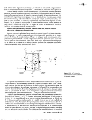 en la familia de los dispositivos de unión p-n, se estudiará en este capítulo y algunas de sus
redes se estudiarán en los capítulos siguientes. La pantalla LCD se describe en el capítulo 20.
Como su nombre lo indica, el diodo emisor de luz (LED) es un diodo que emite luz visible
cuando se energiza. En cualquier unión p-n con polarización directa existe, dentro de la estruc-
tura y en forma primaria cerca de la unión. una recombinación de huecos y electrones. Esta
recombinación requiere que la energía que posee un electrón libre se transfiera a otro estado.
En todas las uniones p-n de semiconductor, parte de esta energía se emite como calor y otra
parte en forma de fotones. En el silicio y el germanio el mayor porcentaje se genera en forma
de calor y la luz emitida es insignificante. En otros materiales, como el fosfuro arseniuro de
galio (GaAsP) o fosfuro de galio (GaP), el número de fotones de energía de luz emitida es
suficiente para crear una fuente de luz muy visible.
Al proceso de emisión de luz mediante la aplicación de una fuente de energía
eléctrica se le llama electroluminiscencia.
Como se muestra en la figura 1.54 con su símbolo gráfico, la superficie conductora conec-
tada al material p es mucho más pequeña, con objeto de permitir la emisión de un número
máximo de fotones de energía lumínica. Observe en la figura que la recombinación de los
portadores inyectados debido a la unión con polarización directa genera luz, que se emite en el
lugar en que se da la recombinación. Puede haber, desde luego, alguna absorción de los paque-
tes de energía de los fotones en la superficie misma, pero un gran porcentaje se encuentra
disponible para salir, según se muestra en la figura.
Contacto/
metálico
/' Luz visible
/" emitida
"" Contacto
metálico
(-)
+ el-
e ~----..-::--I"--~e
ID VD
(b)
La apariencia y características de una lámpara subminiatura de estado sólido de gran efi-
ciencia que fabrica Hewlett-Packard aparece en la figura 1.55, Observe, en la figura 1.55(b),
que la corriente pico directa es de 60 rnA con 20 mA de corriente directa promedio típica, Sin
embargo, las condiciones de prueba que se enumeran en la figura 1.55(c) corresponden a una
corriente directa de 10 rnA, El nivel de VD bajo condiciones de polarización directa se indica
como VF
y se extiende de 2.2 a 3 V. En otras palabras, se puede esperar una corriente de
operación típica de aproximadamente 10 rnA a 2.5 V para una buena emisión de luz,
Aparecen dos cantidades que aún no se han identificado bajo el encabezado de caracterís-
ticas eléctricas / ópticas a TA
= 25 oC, Estas son la intensidad lumínica axial (Iv) y la eficiencia
lumínica (1), La intensidad de la luz se mide en candelas, Una candela emite un flujo de luz
de 4n lúmenes y establece una iluminación de 1 candela pie en un área de 1 pie cuadrado a 1
pie de la fuente de luz, Aunque esta descripción quizá no ofrezca una comprensión clara de la
candela como unidad de medida, su nivel bien puede compararse entre dispositivos similares.
El término eficacia es, por definición, una medida de la capacidad de un dispositivo para
generar un efecto deseado. Para el LED, este es el cociente del nÚmero de lúmenes generados
por watt aplicado de energía eléctrica. Esta eficiencia relativa está definida por la intensidad
1,15 Diodos emisores de luz
Figura 1.54 a) Proceso de
electroluminiscencia en el LED;
b) símbolo gráfico.
39
 