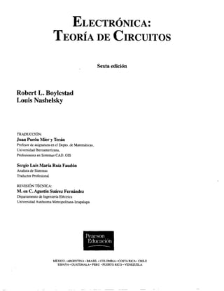 ELECTRÓNICA:
TEORÍA DE CIRCUITOS
Robert L. Boylestad
Louis Nashelsky
TRADUCCIÓN:
Juan Purón Mier y Terán
Profesor de asignatura en el Depto. de Matemáticas,
Universidad Iberoamericana,
Profesionista en Sistemas CAD, GIS
Sergio Luis María Ruiz Faudón
Analista de Sistemas
Traductor Profesional
REVISIÓN TÉCNICA:
M. en e.Agustín Suárez Fernández
Departamento de Ingeniería Eléctrica
Universidad Autónoma Metrópolitana-Iztapalapa
Sexta edición
Pearson
Educación
-------
MÉXICO· ARGENTINA· BRASIL· COLOMBIA' COSTA RICA' CHILE
ESPAÑA· GUATEMALA' PERÚ' PUERTO RICO· VENEZUELA
 