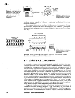 FIgura 1.59 Descripción del
encapsulado TO-96 para el arreglo
de diodos FSA1410M. Todas las
dimensiones se encuentran en
pulgadas. (Cortesía de Fairchild
Camera and Instrument
Corporation.)
Diagramas de base
1 FSA2500M
Ver descripción de! encapsulado TO-II6-2
44
~ Plano de montaje
0.500"
~~~~~~~~~n
.... 0.230" +-
3
2
6
La forma del
aislador de
separación
puede variar
7
Notas:
Vidrio Conex.iones de Kovar, banadas en oro
Encapsulado sellado hennéticamente
Peso del encapsulado: 1.32 gramos
Los diodos restantes se quedarían "colgando" y no afectarían la red a la cual sólo estarían
conectadas las terminales 1 y 2.
Otro arreglo de diodos aparece en la figura 1.60. En este caso el encapsulado es diferente,
pero la secuencia de numeración aparece en el diagrama de base. La terminall es la que está
directamente arriba de la pequeña muesca cuando el dispositivo se observa con las terminales
hacia abajo.
TO-116-2 Descripción
l' 0.785" , I
+"C:::::J....L,..,...._~--:-..,.....---,
o~r:"~:;::;;- - - . " . ' ;
Plano de t ~
montaje
Notas:
Aleación 42. terminales estañadas
Terminales bañadas en oro disponibles
Encapsulado de cerámica sellado
herméticamente
Figura 1.60 Arreglo monolítico de diodos. Todas las dimensiones se encuentran en pulgadas.
(Cortesía de Fairchild Camera and Instrument Corporation.)
1.17 ANÁLISIS POR COMPUTADORA
La computadora se ha convertido en una parte integral de la industria electrónica, de tal mane-
ra que las capacidades de esta "herramienta" de trabajo se deben presentar en la primera opor-
tunidad posible. Para aquellos estudiantes sin experiencia previa en computación, existe al
principio un temor muy común hacia este poderoso sistema que parece complicado. Tomando
esto en cuenta, el análisis por computadora de este libro fue diseñado para hacer que el sistema
por computadora resulte más "amistoso", mediante la revelación de la relativa facilidad con
que se puede aplicar para llevar a cabo algunas tareas muy útiles y especiales con una cantidad
mínima de tiempo y un alto grado de exactitud. El contenido se escribió suponiendo que el
lector no tiene experiencia previa en computación ni tampoco contacto con la terminología que
se utilizará. Tampoco existe sugerencia alguna en cuanto a que el contenido de este libro sea
suficiente para permitir una comprensión completa de los "cómos" y los "porqués" que surgi-
rán. El propósito aquí es meramente presentar algo de la terminología, analizar algunas de sus
capacidades, revelar las posibilidades disponibles, tocar algunas de las limitaciones y demos-
trar su versatilidad con un número de ejemplos cuidadosamente seleccionados.
En general, el análisis por computadora de los sistemas electrónicos puede tomar uno de
dos métodos: utilizando un lenguaje tal como el BASIC, Fortran, Pascal, o C, o utilizando un
paquete de programación como PSpice, MicroCap 11, Breadboard, o Circuit Master, por nom-
brar unos cuantos. Un lenguaje, a través de su notación simbólica, construye un puente entre el
Capitulo 1 Diodos semiconductores
 