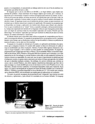 usuario y la computadora, el cual permite un diálogo entre los dos con el fin de establecer las
operaciones que deben llevarse a cabo,
El lenguaje que se usa en este libro es el BASIC, y se eligió debido a que emplea una
cantidad de palabras y frases familiares de la lengua inglesa que revelan, por sí mismas, la
operación que se desarrollará. Cuando se utiliza un lenguaje para analizar un sistema, se desa-
rrolla un programa que define, en fanna secuencial, las operaciones que se llevarán a cabo, en
su mayor parte, siguiendo el mismo orden con que se realiza el mismo análisis efectuando los
cálculos a mano. Al igual que ocurre con el método de calcular a mano, un paso incorrecto y el
resultado que se obtiene carecerá por completa de significado. Obviamente, los programas que
se desarrollan con tiempo y aplicación son medios más eficaces para obtener una solución.
Una vez que se establecen en su e"mejor" forma, se pueden catalogar y utilizar posterionnente.
La ventaja más importante del método de los lenguajes radica en que el programa puede adap-
tarse con objeto de satisfacer todas las necesidades especiales del usuario. Permite que este
último haga "movimientos" especiales que darán por resultado la obtención de datos en forma
impresa, de manera informativa e interesante.
El método alterno que se describió antes utiliza un paquete de computadora para llevar a
cabo la investigación deseada. Un paquete de programación es un programa escrito y probado
durante cierto tiempo, que se diseña para realizar un tipo de análisis o síntesis en particular de
manera eficiente y con un alto nivel de exactitud.
El paquete en sí no puede ser alterado por el usuario y su aplicación está limitada a las opera-
ciones que se integran al sistema. Un usuario debe ajustar su deseo de información de salida al
rango de posibilidades que ofrece el paquete. Además, el usuario debe capturar información, tal y
como lo exige el paquete, o de lo contrario los datos pueden ser malinterpretados, El paquete de
programación que se eligió para este libro es PSpice.* En la actualidad, PSpice se encuentra dispo-
nible en dos formas: DOS yWmdows, El formato DOS fue el primero que se introdujo y es el más
popular hoy en día. Sin embargo, la versión Windows cobra cada vez más aceptación confonne los
usuarios conocen sus capacidades. Es como todo: una vez que se logra dominarun método que hará
el trabajo por nosotros, se genera menos entusiasmo por tomarel tiempo para aprender otro método
del que se obtendrán resultados similares, Sin embargo, los autores confIrman que confonne se
conoce más la versión Wmdows, ésta ofrece algunas características interesantes que bien vale la
pena investigar. La versión de DOS que se usa en este texto es la 6.0 y la de Windows es la 6.1. En
MicroSim, ubicada en Irvine, California, se encuentran disponibles copias para evaluación, En la
fIgura 1.61 aparece una fotografía de un paquete de Centro de Diseño completo con la versión CD-
ROM 6.2, También se encuentra disponible en discos flexibles de 35", Una versión más compleja,
que se denomina SPICE, está encontrando una amplia gama de aplicaciones en la industria,
Por tanto, en general, un paquete de programación está "empacado" para realizar una serie
de cálculos y operaciones, y para ofrecer los resultados en un formato definido. Un lenguaje
*PSpice es una marca registrada de MicroSim Corparation.
F¡gura 1.61 Paquete de diseño
PSpice. (Cortesía de MicroSim
Corporatíon.)
1,17 Análisis por computadora 45
 