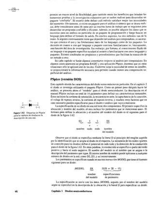 Dl
2 3
o--I~II--~o
(+) (-)
Figura 1.62 Etiquetas de PSpice
para la captura de diodos en la
descripción de una red.
46
permite un mayor nivel de flexibilidad, pero también omite los beneficios que brindan las
numerosas pruebas y la investigación exhaustiva que se suelen realizar para desarrollar un
paquete ~'confiable". El usuario debe definir cuál método satisface mejor sus necesidades
del momento. Obviamente, si existe un paquete para el análisis o síntesis que se desea reali-
zar, debe considerarse antes de optar por las muchas horas de trabajo que se requieren para
desarrollar un programa confiable y eficiente. Además, es posible adquirir los datos que se
necesitan para un análisis en particular de un paquete de programación y luego buscar un
lenguaje para definir el formato de salida. En muchos aspectos, los dos métodos van de la
mano. Si alguien continuamente tiene que depender del análisis por computadora, es necesa-
rio que conozca el uso y las limitaciones tanto de los lenguajes como de los paquetes. La
decisión en cuanto a con qué lenguaje o paquete conviene familiarizarse es, básicamente,
una función del área de investigación. Sin embargo, por fortuna, el conocimiento fluido de
un lenguaje o un paquete específico ayudará al usuario a familiarizarse con otros lenguajes y
paquetes. Existen similitudes en propósitos y procedimientos que facilitan la transición de
un método a otro.
En cada capítulo se harán algunos comentarios respecto al análisis por computadora. En
algunos casos aparecerá un programa BASIC y una aplicación PSpice, mientras que en otras
situaciones sólo se aplicará uno de los dos. Conforme surja la necesidad de entrar en detalles,
se proporcionará la información necesaria para permitir cuando menos una comprensión su-
perficial del análisis.
PSpice (versión DOS)
Este capítulo aborda las características del diodo semiconductor en particular. En el capítulo 2
el diodo se investiga utilizando el paquete PSpice. Como un primer paso dirigido hacia tal
análisis, se presenta ahora el "modelo" para el diodo semiconductor. La descripción en el
manual PSpice incluye un total de 14 parámetros para definir sus características tenninales.
Éstos incluyen la corriente de saturación, la resistencia en serie, la capacitancia de la conexión,
el voltaje de ruptura inverso, la corriente de ruptura inversa, y muchos otros factores que en
caso necesario pueden especificarse para el diseño o análisis que vaya a realizarse.
La especificación de un diodo en una red tiene dos componentes. El primero especifica la
ubicación y nombre del modelo, el otro incluye los parámetros que se mencionan antes. El
fonnato para definir la ubicación y el nombre del modelo del diodo es el siguiente para el
diodo de la figura 1.62:
2
'-v-'
+
3
'-v-'
DI
'-v-'
nombre nodo nodo nombre
del modelo
Observe que el diodo se especifica mediante la literal D al principio del renglón seguida
por la identificación que se asigna al diodo en el esquema. La secuencia de los nodos (puntos
de conexión para los diodos) define el potencial en cada nodo y la dirección de la conducción
para el diodo de la figura 1.62. En otras palabras, la conducción se especifica a partir del nodo
positivo y hacia el nodo negativo. El nombre del modelo es el nombre que se asigna a la
descripción del parámetro que sigue. El mismo nombre de modelo puede aplicarse a cualquier
número de diodos en la red, como D2, D3, Yasí sucesivamente.
Los parámetros se especifican cuando se usa una instrucción MODEL que tiene el fonnato
siguiente para un diodo:
MODEL DI
'-v-'
nombre
del modelo
D(IS = 2E - 15)
'---- "
especificaciones
de parámetro
La especificación se inicia con los datos .MODEL seguido por el nombre del modelo
según se especificó en la descripción de la ubicación y la literal D para especificar un diodo.
Capítulo 1 Diodos semiconductores
 