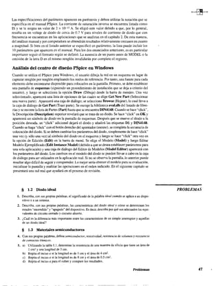 Las especificaciones del parámetro aparecen en paréntesis y deben utilizar la notación que se
especifica en el manual PSpice. La corriente de saturación inversa se encuentra listada como
IS y se le asigna un valor de 2 x 10-t5 A. Se eligió este valor debido a que, por lo general,
resulta en un voltaje de diodo de cerca de 0.7 V para niveles de corriente de diodo que con
frecuencia se encuentran en las aplicaciones que se analizan en el capítulo 2. De esta manera,
del análisis manual y por computadora se obtendrán resultados relativamente cercanos en cuanto
a magnitud. Si bien en el listado anterior se especificó un parámetro, la lista puede incluir los
10 parámetros que aparecen en el manual. Para los dos enunciados anteriores, es en particular
importante seguir el fonnato según se definió. La ausencia de un punto antes de MODEL o la
omísión de la letra D en el mismo renglón invalidarán por completo el registro.
Análisis del centro de diseño PSpice en Windows
Cuando se utiliza el PSpice para Windows, el usuario dibuja la red en un esquema en lugar de
capturar renglón por renglón empleando los nodos de referencia. Por tanto, una fuente para cada
elemento debe encontrarse disponible para colocarlos en la pantalla. Primero, se debe establecer
una pantalla de esquemas (siguiendo un procedimiento de instalación que se deja a criterio del
usuario), y luego se selecciona la opción Draw (Dibuja) desde la barra de menúes. Una vez
seleccionado, aparecerá una lista de opciones de las cuales se elige Gel New.Part (Seleccionar
una nueva parte). Aparecerá una caja de diálogo; se selecciona Browse (Hojear), lo cual lleva a
la caja de diálogo de Get Part (Traer parte). Se escoge la biblioteca eval.slb del listado de libre-
rías y se recorre la lista de Partes (part) hasta que se encuentra DIN414S. Cuando se hace "click",
la Descripción (Description) superior revelará que se trata de un diodo. Se hace "click" en OK y
aparecerá un símbolo de diodo en la pantalla de esquemas. Después que se mueve el diodo a la
posición deseada. un "click" adicional dejará el diodo y añadirá las etiquetas DI y DIN414S.
Cuando se haga "click" con el botón derecho pel apuntador (motise), se completa la secuencia de
colocación del diodo. Si se deben cambiar los parámetros del diodo, simplemente de hace "c1ick"
una vez (y sólo una vez) al símbolo del diodo en el esquema y luego se hace "c1ick" otra vez en
la opción de Edición (Edit) en la barra de menú. Se elige el Modelo (Model) y luego Editar
Modelo Ejemplificado (Edit Instance Model) (debido a que se desea establecer parámetros para
una sola aplicación) y una caja de diálogo del Editor de Modelos (Model Editor) aparecerá con
los parámetros del diodo. Los cambios en el modelo del diodo se pueden llevar a cabo en la caja
de diálogo para ser utilizados en la aplicación real. Si no se observa la pantalla, lo anterior puede
resultar algo difícil de seguir y comprender. Lo mejor sería obtener el modelo para su evaluación,
inicializar la pantalla y realizar las operaciones en el orden indicado. En el siguiente capítulo se
presentará una red real que ayudará en el proceso de revisión.
§ },2 Diodo ideal
1. Describa, con sus propias palabras, el significado de la palabra ideal cuando se aplica a un dispo-
sitivo o a un sistema.
2. Describa. con sus propias palabras, las características del diodo ideal y cómo se determinan los
estados "encendido" y "apagado" del dispositivo. Es decir, describa por qué son adecuados los equi~
valentes de circuito cerrado y circuito abierto.
3. ¿Cuál es la diferencia más importante entre las características de un simple intenuptor y aquellas
de un diodo ideal?
§ 1.3 Materiales semiconductores
4. Con sus propias palabras, defina semiconductor, resistividad, resistencia de volumen y resistencia
de contactos óhmicos.
S. a) Utilizando la tabla 1.1, determine la resistencia de una muestra de silicio que tiene un área de
1 cm2 y una longitud de 3 cm.
b) Repita el inciso a si la longitud es de 1 cm y el área de 4 cm2
.
c) Repita el inciso a si la longitud es de 8 cm y el área de 0.5 cm2•
d) Repita el inciso a para el cobre y compare los resultados.
Problemas
PROBLEMAS
47
 