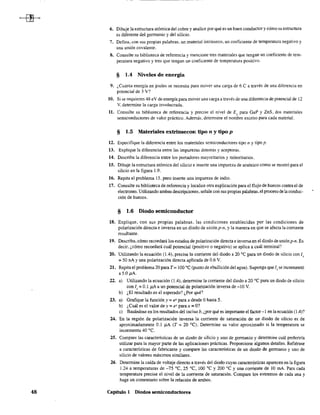 48
6. Dibuje la estructura atómica del cobre y analice por qué es un buen conductor y cómo su estructura
es diferente del gennanio y del silicio.
7. Defina, con sus propias palabras. un material intrínseco, un coeficiente de temperatura negativo y
una unión covalente.
8. Consulte su biblioteca de referencia y mencione tres materiales que tengan un coeficiente de tem-
peratura negativo y tres que tengan un coeficiente de temperatura positivo.
§ 1.4 Niveles de energía
9. ¿Cuánta energía en joules se necesita para mover una carga de 6 C a través de una diferencia en
potencial de 3 V?
10. Si se requieren 48 eV de energía para mover uoacarga a través de una diferencia de potencial de 12
Y, determine la carga involucrada.
11. Consulte su biblioteca de referencia y precise el nivel de E" para GaP y ZnS, dos materiales
semiconductores de valor práctico. Además. determine el non~bre escrito para cada material.
§ 1.5 Materiales extrinsecos: tipo n y tipo p
12. Especifique la diferencia entre los materiales semiconductores tipo 11 y tipo p.
13. Explique la diferencia entre las impurezas donoras y aceptaras.
14. Describa la diferencia entre los portadores mayoritarios y minoritarios.
15. Dibuje la estructura atómica del silicio e inserte una impureza de arsénico como se mostró para el
silicio en la figura 1.9.
16. Repita el problema 15, pero inserte una impureza de indio.
17. Consulte su biblioteca de referencia y localice otra explicación para el flujo de huecos contra el de
electrones. Utilizando ambas descripciones,señale con sus propias palabras,el proceso de laconduc-
ción de huecos.
§ 1.6 Diodo semiconductor
18. Explique, con sus propias palabras, las condiciones establecidas por las condiciones de
polarización directa e inversa en un diodo de unión P-ll, y la manera en que se afecta la corriente
resultante.
19. Describa, cómo recordará los estados de polarización directa e inversa en el diodo de unión p-n. Es
decir, ¿cómo recordará cuál potencial (positivo o negativo) se aplica a cuál terminal?
20. Utilizando la ecuación (1 .4), precise la corriente del diodo a 20 oC para un diodo de silicio con l ~
= 50 nA y una polarización directa aplicada de 0.6 V.
21. Repita el problema 20 para T = 100 oC (punto de ebullición del agua). Suponga que Is se incrementó
a 5.0 ¡LA.
22. a) Utilizando la ecuación (lA), detennine la corriente del diodo a 20 oC para un diodo de silicio
con Is = 0.1 J1A a un potencial de polarización inversa de -10 V.
b) ¿El resultado es el esperado? ¿Por qué?
23. a) Grafique la función y::;; eX para x desde Ohasta 5.
b) ¿Cuál es el valor de y = eX para x = O?
c) Basándose en los resultados del inciso b, ¿por qué es importante el factor -1 en la ecuación (lA)?
24. En la región de polarización inversa la corriente de saturación de un diodo de silicio es de
aproximadamente 0.1 Ji.A (T = 20 OC). Determine su valor aproximado si la temperatura se
incrementa 40 oC.
25. Compare las características de un diodo de silicio y uno de gennanio y detennine cuál preferiría
utilizar para la mayor parte de las aplicaciones prácticas. Proporcione algunos detalles. Refiérase
a características de fabricante y compare las características de un diodo de germanio y uno de
silicio de valores máximos similares.
26. Detennine la caída de voltaje directo a través del diodo cuyas características aparecen en la figura
1.24 a temperaturas de -75 oC, 2S oC, 100 oC y 200 oC y una corriente de 10 mA. Para cada
temperatura precise el nivel de la corriente de saturación. Compare los extremos de cada una y
haga un comentario sobre la relación de ambos.
Capitulo I Diodos semiconductores
 