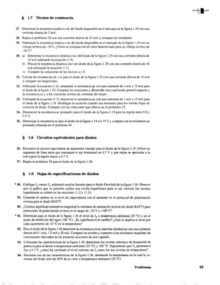 § 1.7 Niveles de resistencia
27. Determine la resistencia estática o de del diodo disponible en el mercaao ae la figura 1.19 con una
corriente directa de 2 mA.
28. Repita el problema 26 con una corriente directa de 15 mA Ycompare los resultados.
29. Determine la resistencia estática o de del diodo disponible en el mercado de la figura 1.19 con un
voltaje inverso de -10 V. ¿Cómo se compara con el valor determinado para un voltaje inverso de
-30 V?
30. a) Determine la resistencia dinámica (ac) del diodo de la figura 1.29 con una corriente directa de
10 mA utilizando la ecuación (1.6).
b) Precise la resistencia dinámica (ae) del diodo de la figura 1.29 con una corriente directa de 10
mA utilizando la ecuación (1.7).
e) Compare las soluciones de los incisos a y b.
31. Calcule las resistencias dc y ac para el diodo de la figura 1.29 con una corriente directa de lOmA
y compare sus magnitudes.
32. Utilizando la ecuación (1.6), determine la resistencia ac con una corriente de 1 mA y 15 mA para
el diodo de la figura 1.29. Compare las soluciones y d~sarrol1e una conclusión general respecto a
la resistencia ac y a los crecientes niveles de corriente del diodo.
33. Utilizando la ecuación (1.7), determine la resistencia lC con una corriente de 1 mA y 15 mA para
el diodo de la figura 1.19. Modifique la ecuación cuando sea necesario para los niveles bajos de
corriente de diodo. Compare con las soluciones que obtuvo en el problema 32.
34. Determine la resistencia ac promedio para el diodo de la figura 1.19 para la región entre 0.6 y
0.9 V.
35. Determine la resistencia ac para el diodo de la figura 1 19 a 0.75 Vy compare con la resistencia ac
promedio obtenida en el problema 34.
§ 1.8 Circnitos equivalentes para diodos
36. Encuentre el circuito equivalente de segmentos lineales para el diodo de la figura 1.19. Utilice un
segmento de línea recta que interseque el eje horizontal en 0.7 V Y que mejor se aproxima a la
curva para la región mayor a 0.7 V.
37, Repita el problema 36 para el diodo de la figura 1.29.
§ 1.9 Hojas de especificaciones de diodos
*38. Grafique 1F contra VF
utilizando escalas lineales para el diodo Fairchild de la figura 1.36. Observe
que la gráfica que se presenta utiliza una escala logarítmica para el eje vertical (las escalas
logarítmicas se cubren en las secciones 11.2 y 11.3).
39. Comente el cambio en el nivel de capacitancia con el aumento en el potencial de polarización
inversa para el diodo BAY73.
40. ¿Cambia significativamente en magnitud la corriente de saturación inversa del diodo BAY73 para
potenciales de polarización inversa en el rango de -25 Va-lOO V?
*41. Detennine para el diodo de la figura 1.36 el nivel de IR a temperatura ambiente (25 OC) Yen el
punto de ebullición del agua (100 OC). ¿Es significativo el cambio? ¿Casi se duplica el nivel por
cada incremento de 10 oC en la temperatura?
42. Para el diodo de la figura 1.36 detenrune la resistencia en ac máxima (dinámica) con una corriente
directa de 0.1 mA, 1.5 mA Y20 mA. Compare los niveles y comente si los resultados respaldan las
conclusiones derivadas en las primeras secciones de este capítulo.
43. Utilizando las características de la figura 1.36, determine los niveles máximos de disipación de
potencia para el diodo a temperatura ambiente (25 OC) Y 100 oC. Suponiendo que VF
permanece
fijo a 0.7 V, ¿cómo ha cambiado el nivel máximo de IF entre los dos niveles de temperatura?
44. Haciendo uso de las características de la figura 1.36, detennine la temperatura en la cual la co-
rriente del diodo será del 50% de su valor a temperatura ambiente (25 OC).
Problemas 49
 