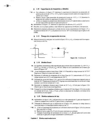 50
§ 1.10 Capacitancia de transición y difusión
* 45. a) Con referencia a la figura 1.37, determine la capacitancia de transición con potenciales de
polarización inversa de -25 V Y-10 V. ¿Cuál es la proporción del cambio en la capacitancia al
cambio en el voltaje?
b) Repita el inciso a para potenciales de polarización inversa de -10 V Y-1 V. Determine la
proporción del cambio en capacitancia al cambio en el voltaje.
e) ¿Cómo se comparan las proporciones detenninadas en los ay b? ¿Qué le indica a usted acerca
de cuál rango tendrá más áreas de aplicación práctica?
46. Refiriéndose a la figura 1.37, detennine la capacitancia de difusión a OV Ya 0.25 V.
47. Describa, con sus propias palabras, cómo difieren las capacitancias de difusión y de transición,
48. Detenmne la reactancia ofrecida por un diodo descrito con las características de la figura 1.37, a
un potencial directo de 0.2 V Ya un potencial inverso de -20 V si la frecuencia que se aplica es de
6 MHz.
§ 1.11 Tiempo de recnperación inverso
49. Dibuje la fonna de la onda para i en la red de la figura 1.63 si tI = 2ts Yel tiempo total de recupera-
ción inverso es de 9 ns.
!O
o
. 5
ti = 5 ns
§ 1.14 Diodos Zener
10 k!l
Figura 1.63 Problema 49.
SO. Las siguientes características están especificadas para un diodo Zener en particular: Vz = 29 V, VR =
16.8 V, Izr:: 10 mA, IR:; 20}lA Y12M :: 40 mA. Dibuje la curva característica de la manera que
tiene en la figura 1.50.
* 51 ¿A qué temperatura tendrá el diodo Zener IN961 10 V Fairchild un voltaje nominal de 10.75 V?
(Sugerencia: Observe los datos de la tabla 1.4).
52. Determine el coeficiente de temperatura de un diodo Zener de 5 V (caracterizado a 25 OC) si el
voltaje nominal cae a4.8 V a una temperatura de 100 oC.
53. Utilizando las curvas de la figura 1.51 a, ¿qué nivel de coeficiente de temperatura esperaría para un
diodo de 20 V? Repita para un diodo de S V. Suponga una escala lineal entre los niveles de voltaje
nominal y un nivel de corriente de 0.1 mA.
54. Detennine la impedancia dinámica para el diodo de 24 Valz = lOmA para la figura 1.51b.
Observe que se trata de una escala logarítmica.
* SS. Compare los niveles de impedancia dinámica para el diodo de 24 V de lafigura 1.51b a los niveles
de corriente de 0.2 mA, 1 roA, Y 10 mA. ¿Cómo se relacionan los resultados a la forma de las
características en esta región?
§ 1.15 Diodos emisores de lnz
56. RefIriéndose a la fIgura 1.55e, ¿cuál parecería ser un valor apropiado de VT para este dispositivo?
¿Cómo se compara con el valor de Vr para el silicio y el germanio?
57. Utilizando la infonnación que se proporciona en la figura 1.55, determine el voltaje directo a
través del diodo si la intensidad lumínica relativa es de 1.5.
* 58. a) ¿Cuál es el porcentaje de incremento en la eficiencia relativa de la figura 1.55 si la corriente
pico crece de 5 a 10 mA?
b) Repita el inciso a para 30 a 35 mA (el mismo incremento en corriente).
c) Compare el porcentaje de incremento de los incisos a y b. ¿En qué punto de la curva diría
usted que se gana poco al seguir aumentando la corriente pico?
Capitulo I Diodos semiconductores
 