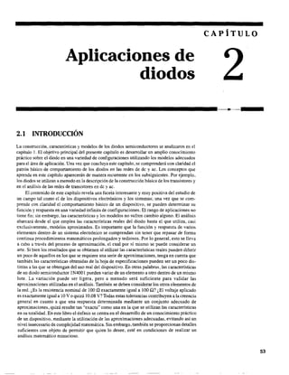 Aplicaciones de
diodos
2.1 INTRODUCCIÓN
La construcción, características y modelos de los diodos semiconductores se analizaron en el
capítulo l. El objetivo principal del presente capítulo es desarrollar un amplio conocimiento
práctico sobre el diodo en una variedad de configuraciones utilizando los modelos adecuados
para el área de aplicación. Una vez que concluya este capítulo, se comprenderá con claridad el
patrón básico de componamiento de los diodos en las redes de de yac. Los conceptos que
aprenda en este capítulo aparecerán de ·rnanera recurrente en los subsiguientes. Por ejemplo,
los diodos se utilizan a menudo en la descripción de la construcción básica de los transistores y
en el análisis de las redes de transistores en de yac.
El contenido de este capítulo revela una faceta interesante y muy positiva del estudio de
un campo tal como el de los dispositivos electrónicos y los sistemas; una vez que se com-
prende con claridad el componamiento básico de un dispositivo, se pueden determinar su
función y respuesta en una variedad infinita de configuraciones. El rango de aplicaciones no
tiene fin; sin embargo, las características y los modelos no sufren cambio alguno. El análisis
abarcará desde el que emplea las características reales del diodo hasta el que utiliza, casi
exclusivamente, modelos aproximados. Es importante que la función y respuesta de varios
elementos dentro de un sistema electrónico se comprendan sin tener que repasar de forma
continua procedimientos matemáticos prolongados y tediosos. Por lo general, esto se lleva
a cabo a través del proceso de aproximación, el cual por sí mismo se puede considerar un
arte. Si bien los resultados que se obtienen al utilizar las características reales pueden diferir
un poco de aquellos en los que se requiere una serie de aproximaciones, tenga en cuenta que
también las características obtenidas de la hoja de especificaciones pueden ser un poco dis-
tintas a las que se obtengan del uso real del dispositivo. En otras palabras, las características
de un diodo semiconductor lN4001 pueden variar de un elemento a otro dentro de un mismo
lote. La variación puede ser ligera, pero a menudo será suficiente para validar las
aproximaciones utilizadas en el análisis. También se deben considerar los otros elementos de
la red. ¿Es la resistencia nominal de 100 ü exactamente igual a 100 ü? ¿El voltaje aplicado
es exactamente igual a 10 V o quizá 10.08 V? Todas estas tolerancias contribuyen a la creencia
general en cuanto a que una respuesta determinada mediante un conjunto adecuado de
aproximaciones~ quizá resulte tan "exacta" como una en la que se utilizan las características
en su totalidad. En este libro el énfasis se centra en el desarrollo de un conocimiento práctico
de un dispositivo, mediante la utilización de las aproximaciones adecuadas, evitando así un
nivel innecesario de complejidad matemática. Sin embargo, también se proporcionan detalles
suficientes con objeto de permitir que quien lo desee, esté en condiciones de realizar un
análisis matemático minucioso.
CAPÍTULO
53
 