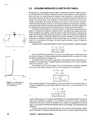 •
+
E_
-l
o
ID
-"+
+ VD
( R
(a)
ID (mA)
(b)
Figura 2.1 Configuración de
diodo en serie: a) circuito;
b) características.
54
+
VR
2.2 ANÁLISIS MEDIANTE LA RECTA DE CARGA
Normalmente, la carga aplicada tendrá un impacto importante en el punto o región de opera-
ción del dispositivo. Si el análisis se debe llevar a cabo de manera gráfica, se puede dibujar una
línea recta sobre las características del dispositivo que represente la carga aplicada. La
intersección de la recta de carga con las características determinará el punto de operación del
sistema. Por razones obvias, a este análisis se le llama análisis mediante la recta de carga.
Aunque la mayor parte de las redes de diodos que se analizan en este capítulo no utilizan el
sistema de la recta de carga, la técnica se usa de manera frecuente en los capítulos siguientes,
y esta introducción ofrece la aplicación más simplificada del método. Pennite de igual fonna
una validación de la aproximación de la técnica descrita a lo largo del resto del capítulo.
Considere la red de la figura 2.1 que utiliza un diodo, el cual tiene las características de la
figura 2.1b. Obsérvese en la figura 2.1a que la "presión" que proporciona la batería tiene como
objetivo establecer una corriente a través del circuito en serie, de acuerdo con el sentido de las
manecillas del reloj. El hecho de que esta corriente y la dirección de conducción definida del
diodo sean "semejantes", indica que el diodo está en estado "encendido" y que se establece la
conducción. La polaridad resultante a través del diodo será como se señala, y el primer cua-
drante (VD e ID positivos) de la figura 2.1b será la región de interés, es decir, la región de
polarización directa.
Al aplicarla ley de voltaje de Kirchhoffal circuito en serie de la figura 2.1a dará porresultado
E - VD - VR =O
o IE = VD + Irft I (2.1)
Las dos variables en la ecuación (2.1) (VD e ID) son las mismas que las variables de los ejes
del diodo de la figura 2.1b. Esta similitud permite una graficación de la ecuación (2.1) sobre
las mismas características de la figura 2.lb,
Las intersecciones de la recta de carga sobre las características pueden detenninarse con
facilidad si se considera que en cualquier lugar del eje horizontal ID = OA Yque en cualquier
lugar del eje vertical VD'" OV.
Si se establece VD = OV en la ecuación (2.1) y se resuelve para ID' se tiene una magnitud
de ID sobre el eje vertical. Por tanto, con VD = OV la ecuación (2.1) se convierte en
y ElID =-
R VD = OY (2.2)
como lo indica la figura 2.2. Si se establece ID = OAen la ecuación (2.1) y se resuelve para VD'
se tiene la magnitud de VD sobre el eje vertical. Por tanto, con ID = OA la ecuación (2.1) se
convierte en
E = VD + Irft
= VD + (OA)R
y VD '" EIID = o A I (2.3)
como lo señala la figura 2.2. Una línea recta dibujada entre los dos puntos definirá una recta de
carga como la descrita en la figura 2.2. Si se cambia el nivel de R (la carga), cambiará la
intersección sobre el eje vertical. El resultado será un cambio en la pendiente de la recta de
carga, y en un punto de intersección diferente entre la recta de. carga y las características del
dispositivo.
Ahora se tiene una recta de carga definida por la red y una curva de características defini-
da por el dispositivo. El punto de intersección entre las dos es el punto de operación para este
Capitulo 2 Aplicaciones de diodos
 