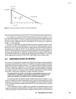 IDQ
=10mA 10
9
8
7
Punto Q
~  VD=OV
~ ~ ~ .:::----
2
o" ¡
2 3 4 5 6 7 8 9
Figura 2.8 Solución al ejemplo 2.1 usando el modelo del diodo ideal.
Los resultados son lo suficientemente diferentes para las soluciones del ejemplo 2.1 como
para causar una incertidumbre acerca de su exactitud. Es cierto que ofrecen alguna indicación
acerca del nivel de voltaje y corriente que deben esperarse para otros niveles de voltaje de la
red, pero el esfuerzo adicional de incluir el equivalente de 0.7 V, muestra que el método del
ejemplo 2.3 es más apropiado.
Por tanto, el uso del modelo del diodo ideal debe reservarse para aquellas ocasiones cuando
la función de un diodo sea más importante, que los niveles de voltaje que pueden variar en
décimas de un volt, y en las situaciones donde los voltajes aplicados son de manera considerable
más grandes que el voltaje de umbral VT" En las siguientes secciones se usará en forma casi
exclusiva el modelo aproximado, ya que los niveles de voltaje que resulten serán sensibles a las
variaciones que se aproximan a VT" También en secciones posteriores se usará el modelo ideal con
mayor frecuencia debido a que los voltajes aplicados serán un poco más altos que VT. Ylos autores
desean asegurarse que la función del diodo quede comprendida en fonna correcta y clara.
2.3 APROXIMACIONES DE DIODOS
En la sección 2.2 se indicó que los resultados que se obtuvieron al emplear el modelo equivalente
de segmentos lineales fueron muy cercanos, si no iguales, a la respuesta obtenida al utilizar las
características de manera completa. De hecho, si se consideran todas las posibles variaciones
debidas a las tolerancias, temperaturas, y así sucesivamente, se podría considerar una solución
"tan exacta" como la otra. Debido a que el uso del modelo aproximado genera los resultados
que se desean después de un tiempo y esfuerzo reducidos, será entonces el sistema empleado
en este libro, a menos que se especifique 10 contrario. Recuerde lo siguiente:
El propósito básico de este libro es desa"ollor un conocimiento general acerca del
comportamiento, capacidades y áreas posibles de aplicación de un dispositivo, de
manera que minimice la necesidad de extensos desarrollos matemáticos.
El modelo equivalente de segmentos lineales completo se presentó en el capítulo 1, Yno se
utilizó en el análisis de la recta de carga debido a que rav suele ser mucho menor que los otros
elementos en serie de la red. Si r" fuera cercano en magnitud a los otros elementos en serie de
la red, el modelo equivalente completo podría aplicarse de la misma forma como se describió
en la sección 2.2.
Con la finalidad de preparar el análisis que se presentará, se desarrolló la tabla 2.1 para
repasar las características más importantes, los modelos y las cond~ciones de aplicación de los
modelos aproximados e ideales de los diodos. Aunque el diodo de silicio se usa en forma casi
2.3 Aproximaciones de diodos 59
 