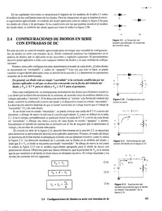 En las siguientes secciones se demostrará el impacto de los modelos de la tabla 2.1 sobre
el análisis de las configuraciones'de los diodos. Para las situaciones en que se emplee el circui-
to equivalente aproximado. el símbolo del diodo aparecerá como lo señala la figura 2.93 para
los diodos de silicio y de germanio. Si las condiciones son las que podrían usarse en el modelo
del diodo ideal, el símbolo del diodo aparecerá como lo indica la figura 2.9b.
2.4 CONFlGURACIONES DE DIODOS EN SERIE
CON ENTRADAS DE DC
En esta sección se usará el modelo aproximado para investigar una variedad de configuracio-
nes de diodos en serie con entradas de de. Dicho contenido establece los fundamentos en el
análisis de diodos que se aplicarán en las secciones y capítulos siguientes. El procedimiento
descrito podrá aplicarse a redes con cualquier número de diodos y en una variedad de configu-
raciones.
Primero. paraca.da configuración debe detenninarse el estado de cada diodo. ¿,Cuáles diodos
se encuentran en "encendido" y cuáles en "apagado"? Una vez que esto se hace. se puede
sustituir el equivalente adecuado como se definió en la sección 2.3 y determinar los parámetros
restantes de la red detenninada.
En general, un diodo está en estado "encendido" si la corriente establecida por las
fuentes aplicadas es tal que su dirección concuerda con la flecha del símbolo del
diodo, y VD ~ 0,7 V para el silicio y VD ~ 03 V para el germanio.
Para cada configuración, se reemplazarán mentalmente los diodos por elementos resistivos
y se observará la dirección resultante de la corriente, de acuerdo como se establece debido a los
voltajes aplicados ("presión"). Si la dirección resultante es "similar" a la flecha del símbolo del
diodo. ocurrirá la conducción a través del diodo y el dispositivo estará en estado ·'encendido".
La descripción anterior depende de que la fuente suministre un voltaje mayor que el voltaje de
"encendido" (VT) de cada diodo.
Si un diodo está en estado "encendido", se puede colocar una caída de 0.7-V a través del
elemento. o dibujar de nuevo la red con el circuito equivalente VT como se definió en la tabla
2.1. Con el tiempo, probablemente se preferirá incluir la caída de 0.7·Va través de cada diodo
en "encendido" y dibujar una línea a través de cada diodo en estado "apagado" o abierto.
Inicialmente el método de sustitución se utilizará con el fin de asegurar que se detenninen el
voltaje y los niveles de corriente adecuados.
El circuito en serie de la figura 2.10, descrito brevemente en la sección 2.2. se necesitará
para demostrar la aproximación descrita en los párrafos anteriores. Primero, el estado del diodo
se determina de forma mental al reemplazar el diodo con un elemento resistivo, como lo indica
la figura 2.11. La dirección resultante de 1 coincide con la flecha en el símbolo del diodo, y
dado que E> VT. el diodo se encuentra en estado "encendido". Se dibuja de nuevo la red como
lo señala la figura 2.12 con el modelo equivalente apropiado para el diodo de silicio con
polarización directa. Obsérvese para una futura referencia. que la polaridad de VD es la misma
'l.ue la que resultaría si de hecho el diodo fuera un elemento resistivo. El voltaje resultante y los
niveles de corriente son .los siguientes:
(2.4)
(2.5)
(2.6)
2.4 Configuraciones de diodos en serie con entradas de dc
---
Ge
(a) (b)
Figura 2.9 a) Notación del
modelo aproximado: b) notación
del modelo ideal.
Si
+
Figura 2.10 Configuración con
diodo en serie.
...
+
v,
Figura 2.11 Determinación del
estado del diodo de la figura. 2.10.
+ v{) -
+ F'·o.~v
lL
+
E R vR
...
Figura 2.12 Sustitución del
modelo equivalente para el diodo
en estado "encendido" de la.
fígura 2.10.
61
 