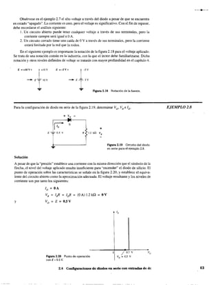 Obsérvese en el ejemplo 2.7 el alto voltaje a través del diodo a pesar de que se encuentra
en estado "'apagado". La corriente es cero, pero el voltaje es significativo. Con el fin de repasar,
debe recordarse el análisis siguiente:
l. Un circuito abierto puede tener cualquier voltaje a través de sus terminales, pero la
corriente siempre será igual a OA.
2. Un circuito cerrado tiene una caída de OV a través de sus terminales, pero la corriente
estará limitada por la red que la rodea.
En el siguiente ejemplo es importante la notación de la figura 2.18 para el voltaje aplicado.
Se trata de una notación común en la industria, con la que el lector debe familiarizarse. Dicha
notación y otros niveles definidos de voltaje se tratarán con mayor profundidad en el capítulo 4.
E =+lOVo
Figura 2.18 Notación de la fuente.
Para la c;onfiguración de diodo en serie de la figura 2.19, determinar VD' VRe ID"
~
Si
E -=:=- 0.5 v
Solución
+
R < 1.2 kQ V
R
Figura 2.19 Circuito del diodo
en serie para el ejemplo 2.8.
A pesar de que la "presión" establece una comente con la misma dirección que el símbolo de la
flecha, el nivel del voltaje aplicado resulta insuficiente para "encender" el diodo de silicio. El
punto de operación sobre las características se señal~. en la figura 2.20, y establece el equiva-
lente del circuito abierto como la aproximación adecuada. El voltaje resultante y los niveles de
corriente son por tanto los siguientes:
y
ID = OA
VR = I.R = Id? = (OA)1.2kn = OV
VD =E=O.5V
Figura 2.20 Punto de operación
con E '" 0.5 V.
o / 0.7 V
VD == 0.5 V
2.4 Configuraciones de diodos en serie con entradas de de
EJEMPLOZ;8
63
 