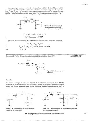 La pregunta que permanece es: ¿qué sustituir en lugar del diodo de silicio? Para el análisis
que seguirá y para los capítulos subsecuentes, sólo debe recordarse que para el diodo práctico
real ID =OA, VD =OY (y viceversa), como se describió para la situación sin polarización en el
capítulo l. Las condiciones descritas por ID = OA Y VD, = OY se indican en la figura 2.26.
y
Figura 2.26 Determinación de
las cantidades desconocidas
para el circuito del ejemplo 2.10.
Vo = I¡? = lrfi = (OA)R = OY
VD
2
=Vcitcuito abierto =E = 12 V
La aplicación de la ley de voltaje de Kirchhoff en la dirección de las manecillas del reloj da
E - VD, - VD, - Vo = O
y
con
VD, =E - VD, - Vo = l2V - O - O = 12V
V =OVo
Determinar 1, VI' V2 y Vo para la configuración de de en serie de la figura 2.27.
Solución
+ v,
R,
4.7 ka
+
FIgUra 2.27 Circuito para el
ejemplo 2.11.
Las fuentes se dibujan de nueve. y la dirección de la corriente se indica en la figura 2.28. El
diodo está en estado "encendido" y la notación que aparece en la figura 2.29 está incluida para
indicar este estado. Obsérvese que el estado "encendido" se anota sólo mediante VD = 0.7 V
+ VI - + O.7V-
(T
4.7 kn
2.2 ka:
E, 110V
5V¡
...
EJEMPLO 2,11
,
+
+
AR2 v, V,
E,
J.+
Figura 2.28 Determinación del estado del diodo
para la red de la figura 2.27.
Figura 2.29 Determinación de las cantidades desconocidas
para la red de la figura 2.27.
2.4 Configuraciones de diodos en serie con entradas de de 65
 
