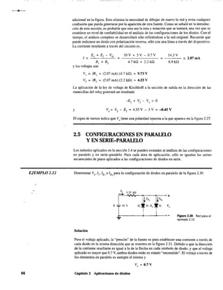 EJEMPLO 2.12
66
adicional en la figura. Esto elimina la necesidad de dibujar de nuevo la red y evita cualquier
confusión que pueda generarse por la aparición de otra fuente. Como se señaló en la introduc-
ción de esta sección, es probable que esta sea la ruta y notación que se tomará, una vez que se
establece un nivel de confiabilidad en el análisis de las configuraciones de los diodos. Con el
tiempo, el análisis completo se desarrollará sólo refiriéndose a la red original. Recuerde que
puede indicarse un diodo con polarización inversa. sólo con una línea a través del dispositivo.
La corriente resultante a través del circuito es,
E¡ + E, - VD 10 V + 5 V - 0.7 V 14.3 V
1= = = _2.07mA
R¡ + R, 4.7 kQ + 2.2 kQ 6.9 kQ
Ylos voltajes son
V¡ = IR¡ = (2.07 mAl (4.7 kQ) = 9.73 V
V, = IR, = (2.07 mAl (2.2 kQ) = 4.55 V
La aplicación de la ley de voltaje de Kirchhoff a la sección de salida en la dirección de las
manecillas del reloj generará un resultado
y Vo = V, - E, = 4.55 V - 5 V = ~.45 V
El signo de menos indica que Vo tiene una polaridad opuesta a la que aparece en la figura 2.27.
2.5 CONFIGURACIONES EN PARALELO
Y EN SERIE-PARALELO
Los métodos aplicados en la sección 2.4 se pueden extender al análisis de las configuraciones
en paralelo y en serie-paralelo. Para cada área de aplicación, sólo se igualan las series
secuenciales de pasos aplicados a las configuraciones de diodos en serie.
Determinar Vo'!¡'!D, e ID, para la configuración de diodos en paralelo de la figura 2.30.
Solución
...... FIgura 2.30 Red para el
ejemplo 2.12.
Para el voltaje aplicado, la "presión" de la fuente es para establecer una corriente a través de
cada diodo en la misma dirección que se muestra en la figura 2.31. Debido a que la dirección
de la corriente resultante es igual a la de la flecha en cada símbolo de diodo. y que el voltaje
aplicado es mayor que 0.7 V. ambos diodos están en estado "encendido". El voltaje a través de
los elementos en paralelo es siempre el mismo y
Vo
= 0.7 V
Capitulo 2 Aplicaciones de diodos
 