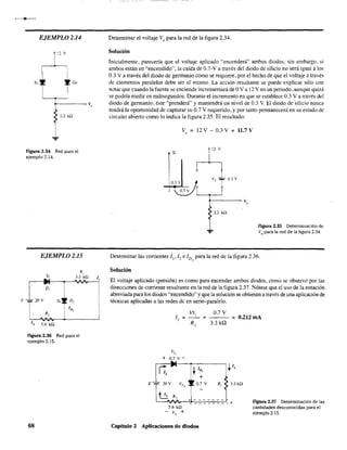 EJEMPLO 2.14
12 v
s,
I----~v.
2.2 kSl
Figura 2.34 Red para el
ejemplo 2.14.
EJEMPLO 2.15
E -;¡.- 20 v
Si
•_.
D,
v
5.6 kQ
R,
33 kQ
Figura 2.36 Red para el
ejemplo 2.15.
68
Determinar el voltaje Va para la red de la figura 2.34.
Solución
Inicialmente, parecería que el voltaje aplicado "encenderá" ambos diodos; sin embargo. si
ambos están en "encendido", la caída de 0.7-Va través del diodo de silicio no será igual a los
0.3 V a través del diodo de germanio como se requiere, por el hecho de que el voltaje a través
de elementos paralelos debe ser el mismo. La acción resultante se puede explicar sólo con
notar que cuando la fuente se enciende incrementará de OVa 12 V en un periodo, aunque quizá
se podría medir en milisegundos. Durante el incremento en que se establece 0.3 V a través del
diodo de gennanio. éste '''prenderá'' y mantendrá un nivel de 0.3 V. El diodo de silicio nunca
tendrá la oportunidad de capturar su 0.7 V requerido, y por tanto pennanecerá en su estado de
circuito abierto como lo indica la figura 2.35. El resultado:
Vo = 12 V - 0.3 V = 11.7 V
rS~
vTTo3V03V
a o
O7 V I , I
F
vo
... 2.2 kD
Figura 2.35 Determinación de
Vo para la red de la figura 2.34.
Determinar las corrientes /" /, e /D, para la red de la figura 2.36.
Solución
El voltaje aplicado (presión) es como para encender ambos diodos, como se observó por las
direcciones de corriente resultante en la red. de la figura 2.37. Nótese que el uso de la notación
abreviada para los diodos '''encendido'' yque la solución se obtienen a través de una aplicación de
técnicas aplicadas a las redes de en serie-paralelo.
5.6 kQ
- V1
+
Capítulo 2 Aplicaciones de diodos
0,7V
= = 0.212mA
3.3 kQ
R, ~ 3.3kQ
figura 2.37 Determinación de las
cantidades desconocidas para el
ejemplo 2.15.
 