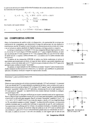 La aplicación de la ley de voltaje de Kirchhoff alrededor de la malla indicada en la dirección de
las manecilla, del reloj produce:
-V2 +
y V, = E - VT
, - Vr,
con 1, =
Vo
R,
En el nodo a de la parte inferior
E - VT - VT
= O, .
= 20V - 0.7V - 0.7V
18.6 V
= - - - - = 3.32 mA
5.6kQ
ID: + JI = 1:..
18.6 V
y lo, = 1, - 1, = 3.32 mA '-- 0.212 mA = 3.108 mA
2.6 COMPUERTAS ANDjOR
Ahora, las herramientas de análisis están a la disposición, y la oportunidad de investigar una
configuración de computadora, que demostrará el rango de aplicaciones de este dispositivo
relativamente sencillo. El análisis estará limitado a la determinación de los niveles de voltaje,
y no se incluirá un análisis detallado de álgebra booleana o de lógica positiva y negativa.
La red que se analizará en el ejemplo 2.16 es una compuerta OR para lógica positiva. Esto
es, el nivel de 10-V de la figura 2.38 tiene asignado un "1" para el álgebra booleana, en tanto
que una entrada de O-V tiene asignado un "O··. Una compuerta OR es tal. que el nivel de voltaje
de salida será de 1 si alguna o ambas entradas son l. La salida es de Osi ambas entradas están
en el nivelO.
El análisis de las compuertas AND/OR se realiza con fáciles mediciones al utilizar el
equivalente aproximado para un diodo. en lugar del ideal. debido a que puede estipularse que
el voltaje a través del diodo debe ser 0.7 V positivos para el diodo de silicio (0.3 V para el de
germanio) para cambiar al estado "encendido'·.
En general. el mejor método es el de establecer un sentido "intuitivo·' para el estado de los
diodos mediante la observación de la dirección y la "presión" que establecen los potenciales
aplicados. El análisis verificará o negará las suposiciones iniciales.
Determinar V, para la red de la figura 2.38.
Solución
Obsérvese que en principio sólo existe un potencial aplicado; 10 V en la terminal l. La terminal
2 con una entrada de OV es esencialmente un potencial de tierra, como se indica en lo que se
dibujó de nuevo de la red de la figura 2.39. La figura 2.39 "sugiere" que DI está probablemente
en estado "encendido'· debido a los 10 V aplicados. mientras que D, con su lado "positivo" en
OV está quizá en "apagado" . La suposición de estos estados dará por resultado la configura-
ción de la figura 2.40.
El siguiente paso es sólo para verificar que no existen contradicciones en las suposiciones.
Esto es, observar que la polaridad a través de DI es tal como para encenderlo y que la polaridad
a través de D2
es tal como para apagarlo. Para D I el estado "encendido" establece Vo
en Vo
= E
- VD
= 10 V -0.7 V =9.3 V, Con 9.3 en el lado del cátodo (-) de D2
y OVen el lado del ánodo
(+), D? está definitivamente en estado "apagado". La dirección de la corriente y la trayectoria
contin~a resultante para la conducción reafirman la suposición de que DI está conduciendo.
Las suposiciones se confinuan por los voltajes y la corriente resultante, y se puede asumir que
el análisis inicial es correcto. El nivel de voltaje de salida no es de JO V como se definió para
una entrada de 1, pero el 9.3 V es lo suficientemente grande para ser considerado un nivel l.
Por tanto. la salida es un nivel 1 con sólo una entrada, lo cual sugiere que se trata de una
2.6 Compuertas ANDjOR
s;
(1) E=10 ye ~(
D,
s;
(O( Oy av
1
,
D,
RtkQ
...
Figura 2.38 Compuerta lógica
OR positiva.
EJEMPLO 2.16
+ ... -
r.
D,
Figura 2.39 Red dibujada de
nuevo de la figura 2.38.
69
 