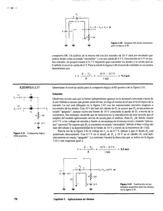 EJEMPLO 2.17
(1)
E, = ¡OY
(01
Ez =ov
2
Si
D,
Si
D,
OVo
R I k!l
E 1 lO'
...
Figura 2.41 Compuerta lógica
AND positiva.
70
R I kQ.
1
Figura 2.40 Estados del diodo asumidos
"=" para la figura 2.38.
compuerta ORo Un análisis de la misma red con dos entradas de lO-y dará por resultado que
ambos diodos estén en estado "encendido" y con una salida de 9.3 Y. Una entrada de O-Yen am-
bas entradas, no proporcionará el 0.7 Y requerido para encender los diodos y la salida será de
Odebido al nivel de salida de O-v. Para la red de la figura 2.40 el nivel de corriente se encuentra
determinado por
I =
10 Y - 0.7 Y
= - - - - - = 9.3mA
lkQ
Determinar el nivel de salida para la compuerta lógica ANO positiva de la figura 2.41.
Solución
Obsérvese en este caso que la fuente independiente aparece en la terminal conectada a tierra de
la red. Debido arazones que pronto serán obvias, se elige el mismo nivel que el nivel lógico de la
entrada. La red está dibujada en la figura 2.42 con las suposiciones iniciales respecto a
los estados de los diodos. Con 10 Y del lado del cátodo de DI se asume que DI se encuentra en
estado "apagado", aunque exista una fuente de lO-y conectada al ánodo de DI a través de la
resistencia. Sin embargo, recuerde que se mencionó en la introducción de esta sección que el
empleo del modelo aproximado servirá de ayuda para el análisis. Para DI ¿de dónde vendrá
el 0.7 Y, si los voltajes de entrada y fuente se encuentran en el mismo nivel y creando "presio-
nes" opuestas? Se supone que D, se encuentra en estado "encendido" debido al bajo voltaje del
lado del cátodo y la disponibilidad de la fuente de !O-Ya través de la resistencia de l-kQ.
Para la red de la figura 2.42 el voltaje en Vo
es de 0.7 Y, debido a que el diodo D, está
polarizado directamente. Con 0.7 Y en el ánodo de DI y 10 Y en el cátodo, DI está defi-
nitivamente en estado "apagado". La corriente 1tendrá la dirección que se indica en la figura
2.42 Yuna magnitud igual a
I = =
Capítulo 2 Aplicaciones de diodos
lOY- 0.7Y
lkQ
= 9.3 mA
FIgura 2.42 Sustitución de los
estados asumidos para los diodos
de la figura 2.41.
 