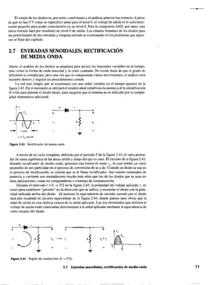 El estado de los diodos es, por tanto, confinnado y el análisis anterior fue correcto. A pesar
de que no hay OV como se especificó antes para el nivelO, el voltaje de salida es lo suficiente-
mente pequeño para poder considerarlo en un nivelO. Para la compuerta AND, por tanto, una
única entrada dará por resultado un nivelO de salida. Los estados restantes de los diodos para
las posibilidades de dos entradas y ninguna entrada se examinarán en los problemas que apare-
cen al final del capítulo.
2.7 ENTRADAS SENOIDALES; RECTIF1CACIÓN
DE MEDIA ONDA
Ahora, el análisis de los diodos se ampliará para incluir las funciones variables en el tiempo,
tales como la fonna de onda senoidal y la onda cuadrada. No existe duda de que el grado de
dificultad se complicará, pero una vez que se comprendan varios movimientos, el análisis será
bastante directo y seguirá un procedimiento común.
La red más simple que se examinará con una señal variable en el tiempo aparece en la
figura 2.43. Por el momento se utilizará el modelo ideal (obsérvese la ausencia de la identificación
Si o Ge para denotar el diodo ideal), para asegurar que el sistema no se dificulte por la comple-
jidad matemática adicional.
~ +
~ leido
v, = Vmsen oor
~-.-~-......,+ +
R
...
Figura 2.43 Rectificador de media onda.
A través de un ciclo completo, definido por el periodo T de la figura 2.43, el valor prome-
dio (la suma algebraica de las áreas arriba y abajo del eje) es cero. El circuito de la figura 2.43,
llamado rectificador de media onda, generará una forma de onda vo' la cual tendrá un valor
promedio de uso particular en el proceso de conversión de ac a dc. Cuando un diodo se usa en
el proceso de rectificación, es común que se le llame rectificador. Sus valores nominales de
potencia y corriente son nonnalmente mucho más altos que los de los diodos que se usan en
otras aplicaciones, como en computadoras o sistemas de comunicación.
Durante el intervalo t = O.... TI2 en la figura 2.43, la polaridad del voltaje aplicado Vi es
como para establecer "presión" en la'dirección que se indica, y encender el diodo con la pola-
ridad indicada arriba del diodo. Al sustituir la equivalencia de circuito cerrado por el diodo
dará por resultado el circuito equivalente de la figura 2.44, donde parece muy obvio que la
señal de salida es una réplica exacta de la señal aplicada. Las dos terminales que definen el
voltaje de salida están conectadas directamente a la señal aplicada mediante la equivalencia de
corto circuito del diodo.
+
+ + + +
,,
~ R,
" ~
,, R Vo = V¡
... ...
Figura 2.44 Región de conducción (O ~ T/2).
2,7 Entradas senoidales; rectificación de media onda
.,
71
 