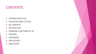CONTENTS
 INTRODUCTION TO 5G
 EVOLUTION FROM 1G TO 5G
 KEY CONCEPTS
 ARCHITECTURE
 HARDWARE & SOFTWARE OF 5G
 FEATURES
 ADVANTAGES
 APPLICATIONS
 CONCLUSION
 