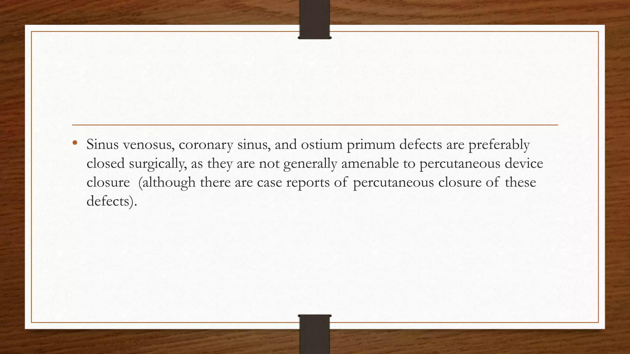 • Sinus venosus, coronary sinus, and ostium primum defects are preferably
closed surgically, as they are not generally amenable to percutaneous device
closure (although there are case reports of percutaneous closure of these
defects).
 
