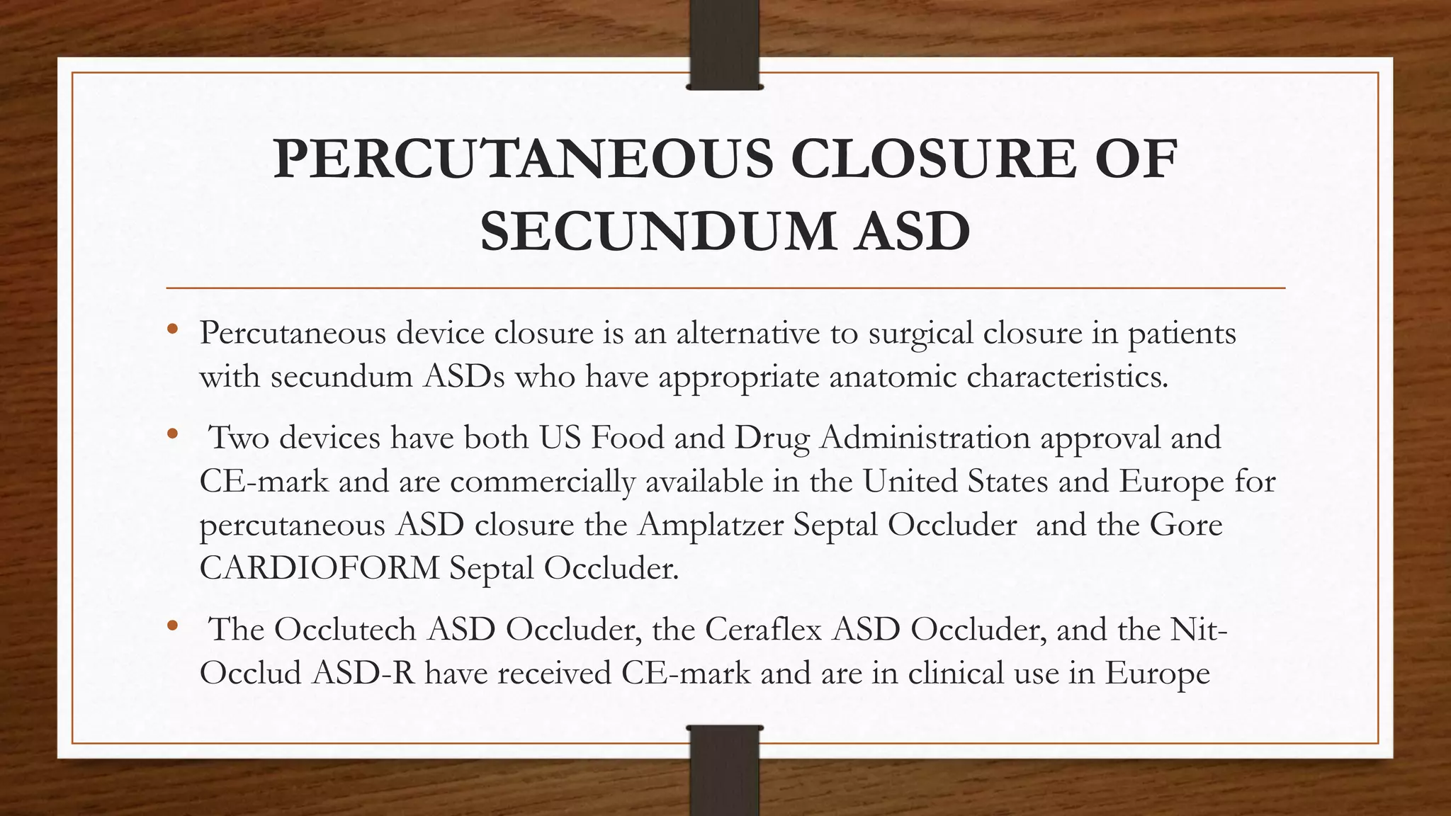 PERCUTANEOUS CLOSURE OF
SECUNDUM ASD
• Percutaneous device closure is an alternative to surgical closure in patients
with secundum ASDs who have appropriate anatomic characteristics.
• Two devices have both US Food and Drug Administration approval and
CE-mark and are commercially available in the United States and Europe for
percutaneous ASD closure the Amplatzer Septal Occluder and the Gore
CARDIOFORM Septal Occluder.
• The Occlutech ASD Occluder, the Ceraflex ASD Occluder, and the Nit-
Occlud ASD-R have received CE-mark and are in clinical use in Europe
 