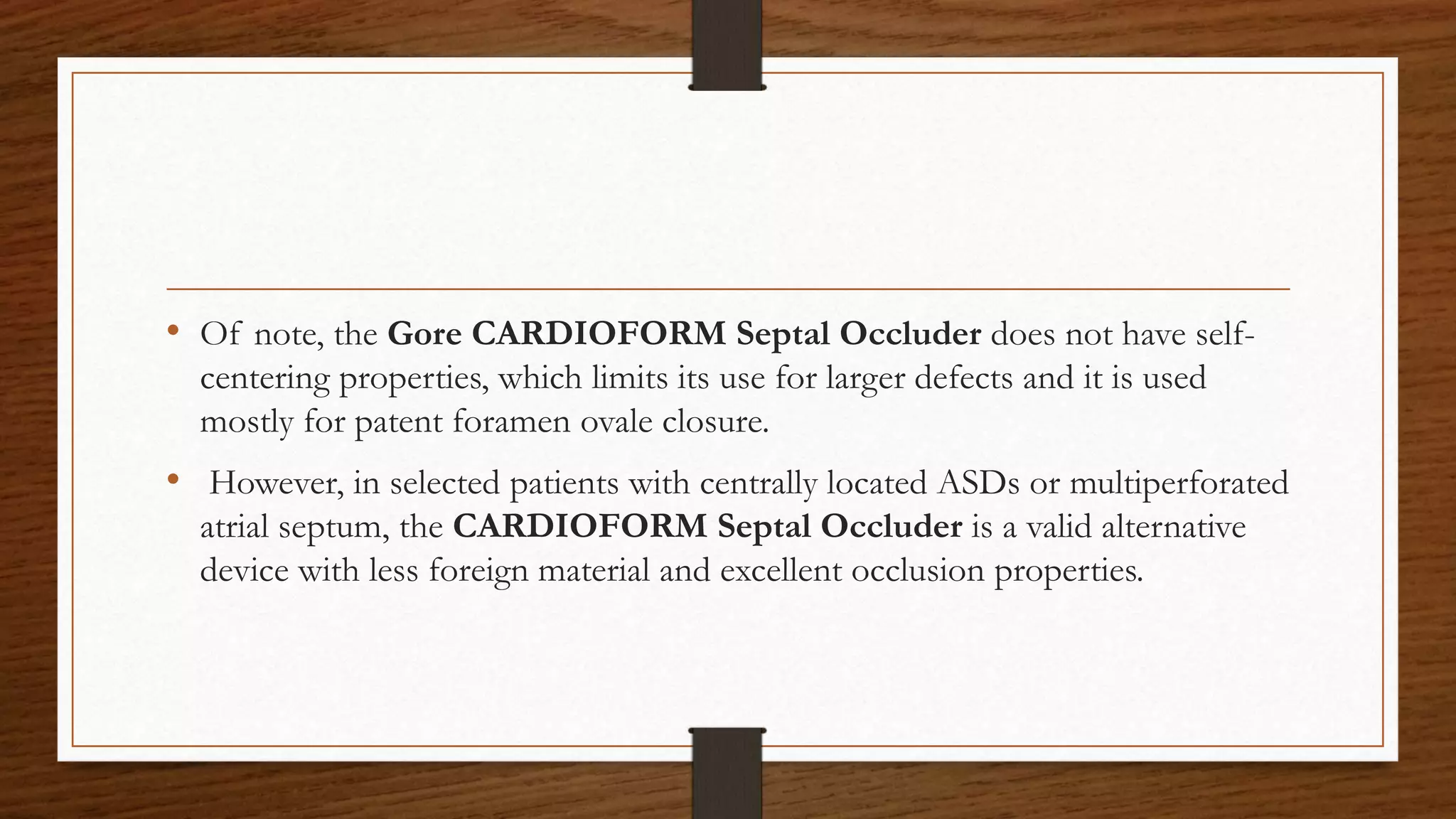 • Of note, the Gore CARDIOFORM Septal Occluder does not have self-
centering properties, which limits its use for larger defects and it is used
mostly for patent foramen ovale closure.
• However, in selected patients with centrally located ASDs or multiperforated
atrial septum, the CARDIOFORM Septal Occluder is a valid alternative
device with less foreign material and excellent occlusion properties.
 