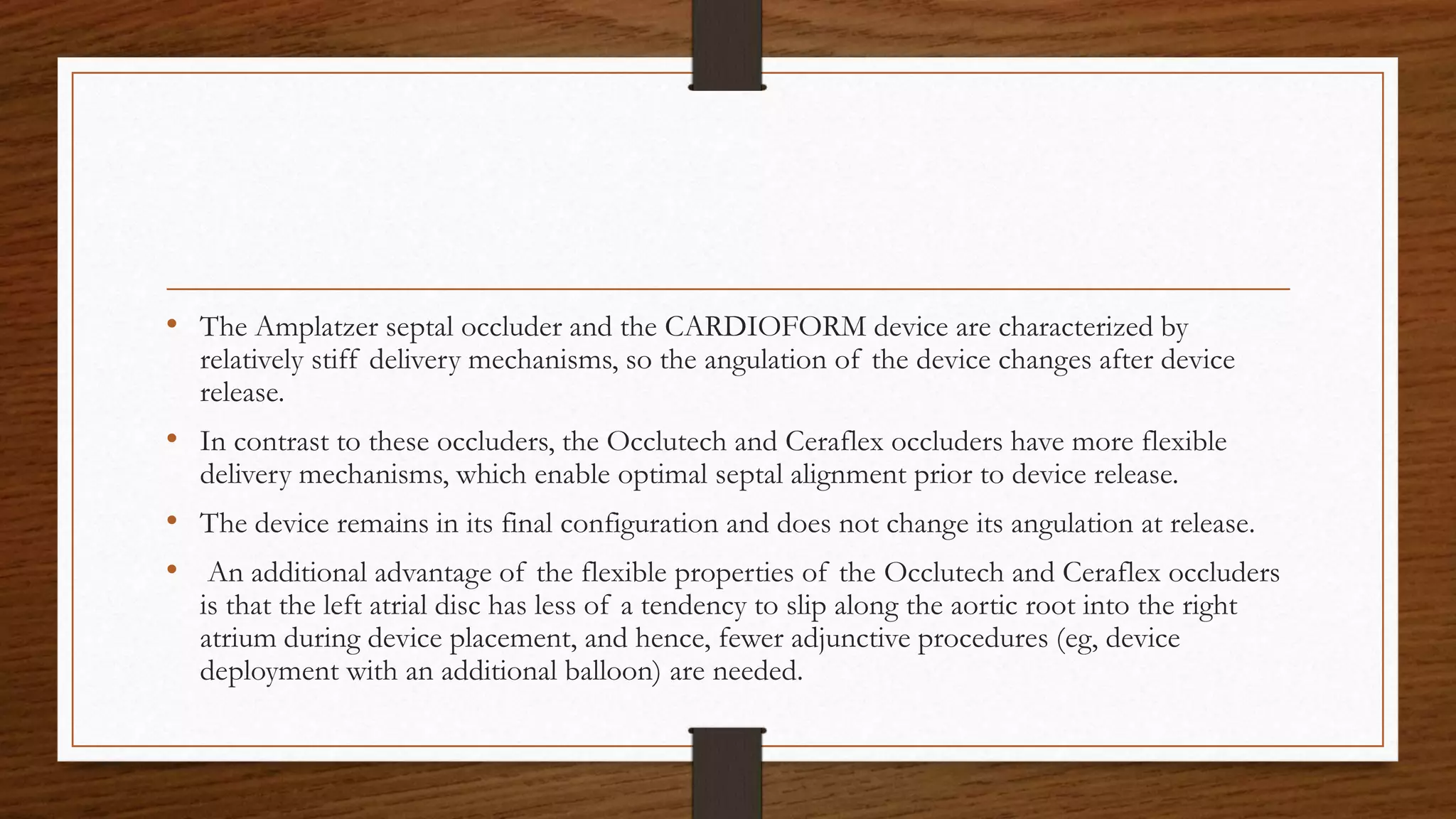 • The Amplatzer septal occluder and the CARDIOFORM device are characterized by
relatively stiff delivery mechanisms, so the angulation of the device changes after device
release.
• In contrast to these occluders, the Occlutech and Ceraflex occluders have more flexible
delivery mechanisms, which enable optimal septal alignment prior to device release.
• The device remains in its final configuration and does not change its angulation at release.
• An additional advantage of the flexible properties of the Occlutech and Ceraflex occluders
is that the left atrial disc has less of a tendency to slip along the aortic root into the right
atrium during device placement, and hence, fewer adjunctive procedures (eg, device
deployment with an additional balloon) are needed.
 