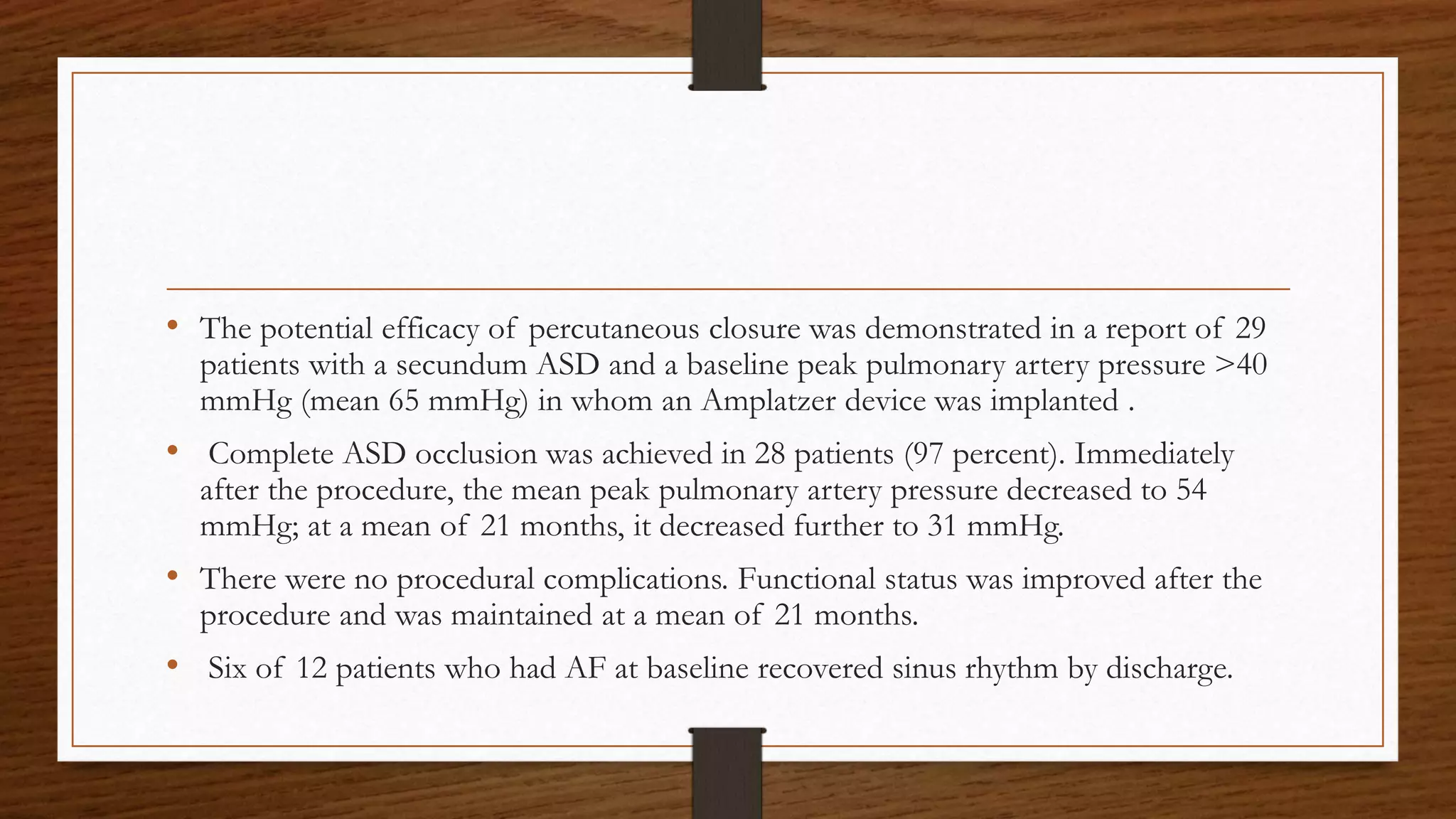 • The potential efficacy of percutaneous closure was demonstrated in a report of 29
patients with a secundum ASD and a baseline peak pulmonary artery pressure >40
mmHg (mean 65 mmHg) in whom an Amplatzer device was implanted .
• Complete ASD occlusion was achieved in 28 patients (97 percent). Immediately
after the procedure, the mean peak pulmonary artery pressure decreased to 54
mmHg; at a mean of 21 months, it decreased further to 31 mmHg.
• There were no procedural complications. Functional status was improved after the
procedure and was maintained at a mean of 21 months.
• Six of 12 patients who had AF at baseline recovered sinus rhythm by discharge.
 