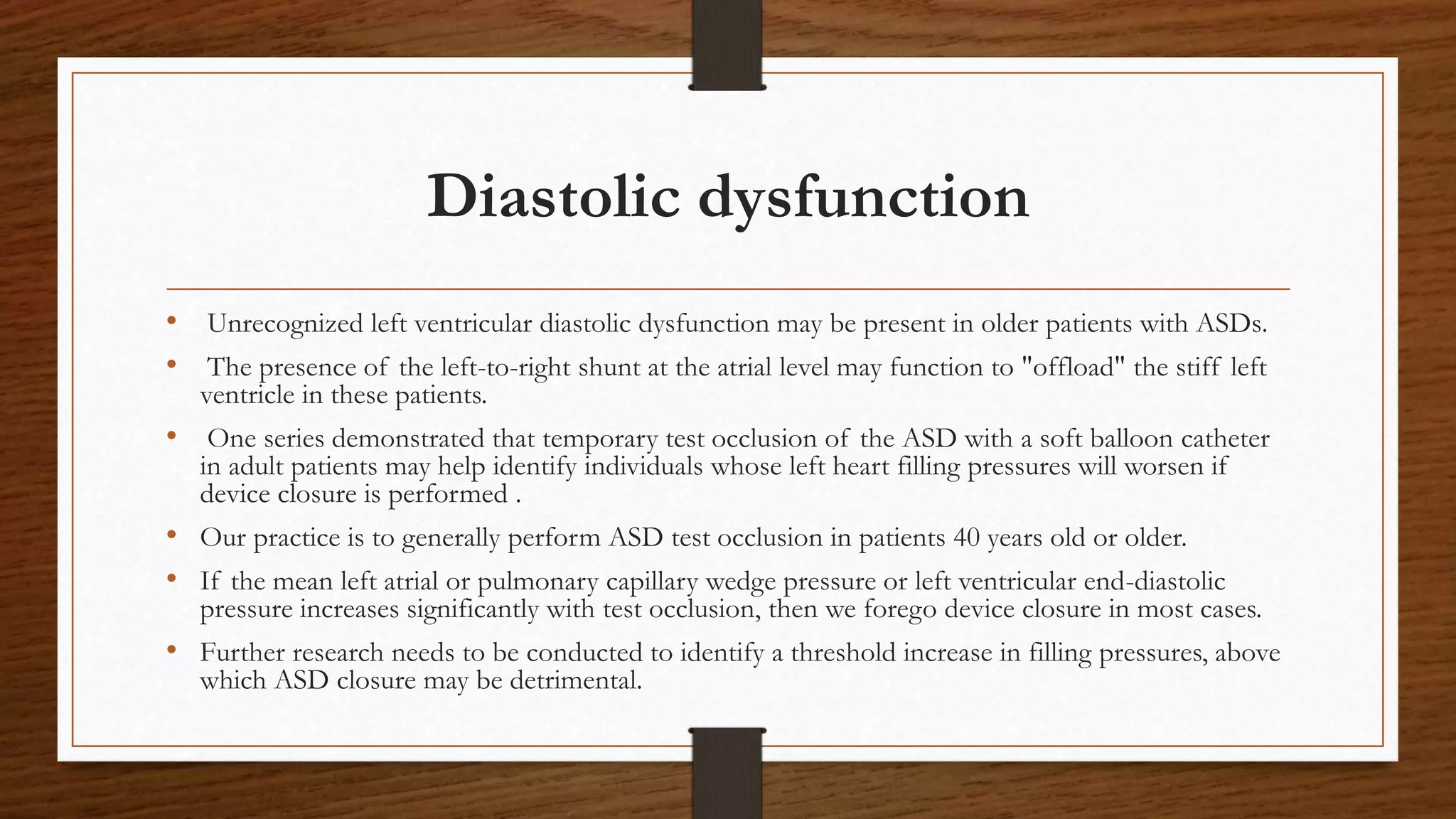 Diastolic dysfunction
• Unrecognized left ventricular diastolic dysfunction may be present in older patients with ASDs.
• The presence of the left-to-right shunt at the atrial level may function to "offload" the stiff left
ventricle in these patients.
• One series demonstrated that temporary test occlusion of the ASD with a soft balloon catheter
in adult patients may help identify individuals whose left heart filling pressures will worsen if
device closure is performed .
• Our practice is to generally perform ASD test occlusion in patients 40 years old or older.
• If the mean left atrial or pulmonary capillary wedge pressure or left ventricular end-diastolic
pressure increases significantly with test occlusion, then we forego device closure in most cases.
• Further research needs to be conducted to identify a threshold increase in filling pressures, above
which ASD closure may be detrimental.
 