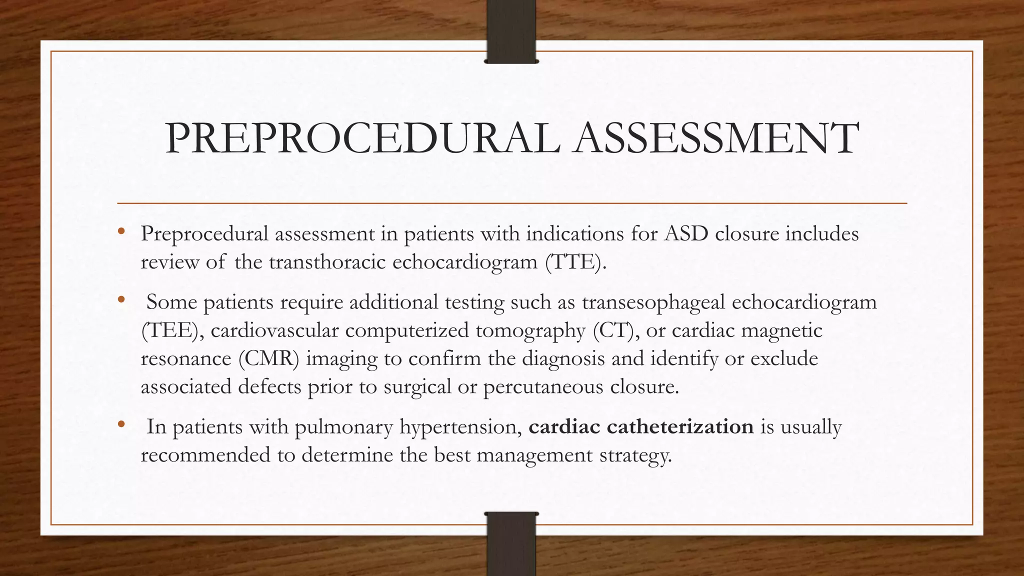 PREPROCEDURAL ASSESSMENT
• Preprocedural assessment in patients with indications for ASD closure includes
review of the transthoracic echocardiogram (TTE).
• Some patients require additional testing such as transesophageal echocardiogram
(TEE), cardiovascular computerized tomography (CT), or cardiac magnetic
resonance (CMR) imaging to confirm the diagnosis and identify or exclude
associated defects prior to surgical or percutaneous closure.
• In patients with pulmonary hypertension, cardiac catheterization is usually
recommended to determine the best management strategy.
 