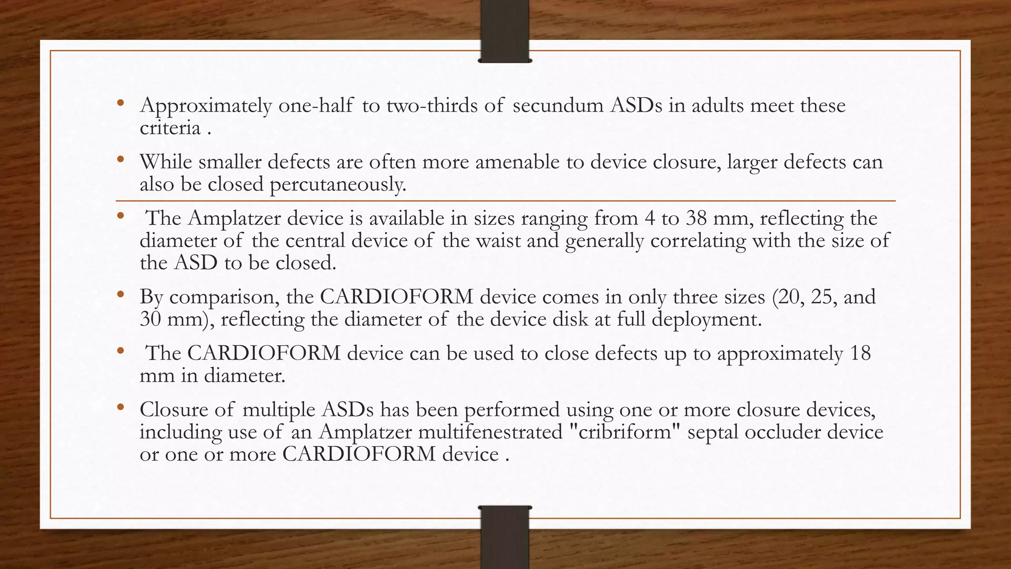 • Approximately one-half to two-thirds of secundum ASDs in adults meet these
criteria .
• While smaller defects are often more amenable to device closure, larger defects can
also be closed percutaneously.
• The Amplatzer device is available in sizes ranging from 4 to 38 mm, reflecting the
diameter of the central device of the waist and generally correlating with the size of
the ASD to be closed.
• By comparison, the CARDIOFORM device comes in only three sizes (20, 25, and
30 mm), reflecting the diameter of the device disk at full deployment.
• The CARDIOFORM device can be used to close defects up to approximately 18
mm in diameter.
• Closure of multiple ASDs has been performed using one or more closure devices,
including use of an Amplatzer multifenestrated "cribriform" septal occluder device
or one or more CARDIOFORM device .
 