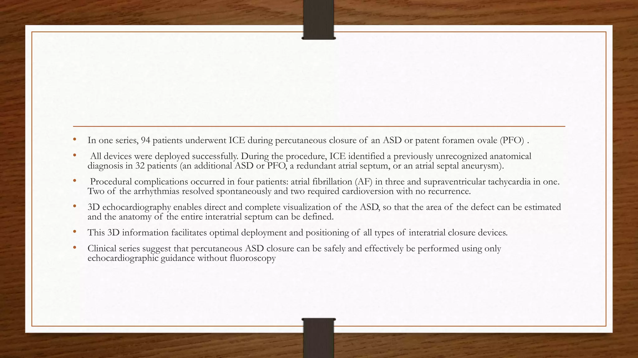 • In one series, 94 patients underwent ICE during percutaneous closure of an ASD or patent foramen ovale (PFO) .
• All devices were deployed successfully. During the procedure, ICE identified a previously unrecognized anatomical
diagnosis in 32 patients (an additional ASD or PFO, a redundant atrial septum, or an atrial septal aneurysm).
• Procedural complications occurred in four patients: atrial fibrillation (AF) in three and supraventricular tachycardia in one.
Two of the arrhythmias resolved spontaneously and two required cardioversion with no recurrence.
• 3D echocardiography enables direct and complete visualization of the ASD, so that the area of the defect can be estimated
and the anatomy of the entire interatrial septum can be defined.
• This 3D information facilitates optimal deployment and positioning of all types of interatrial closure devices.
• Clinical series suggest that percutaneous ASD closure can be safely and effectively be performed using only
echocardiographic guidance without fluoroscopy
 