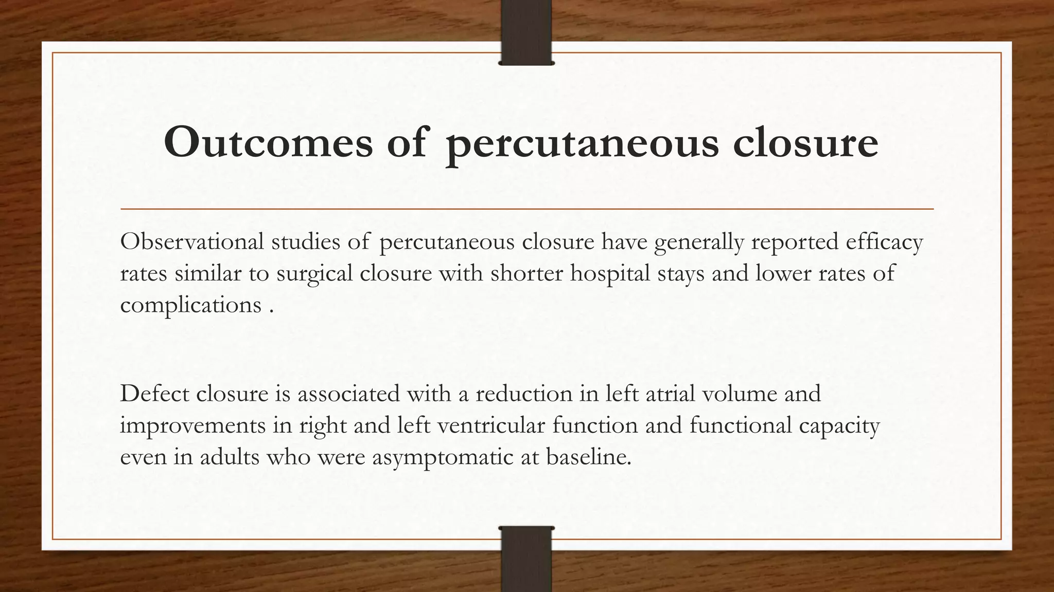 Outcomes of percutaneous closure
Observational studies of percutaneous closure have generally reported efficacy
rates similar to surgical closure with shorter hospital stays and lower rates of
complications .
Defect closure is associated with a reduction in left atrial volume and
improvements in right and left ventricular function and functional capacity
even in adults who were asymptomatic at baseline.
 