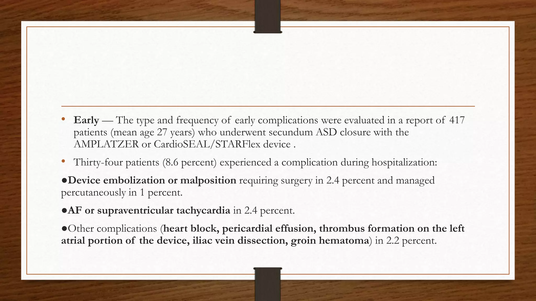 • Early — The type and frequency of early complications were evaluated in a report of 417
patients (mean age 27 years) who underwent secundum ASD closure with the
AMPLATZER or CardioSEAL/STARFlex device .
• Thirty-four patients (8.6 percent) experienced a complication during hospitalization:
●Device embolization or malposition requiring surgery in 2.4 percent and managed
percutaneously in 1 percent.
●AF or supraventricular tachycardia in 2.4 percent.
●Other complications (heart block, pericardial effusion, thrombus formation on the left
atrial portion of the device, iliac vein dissection, groin hematoma) in 2.2 percent.
 