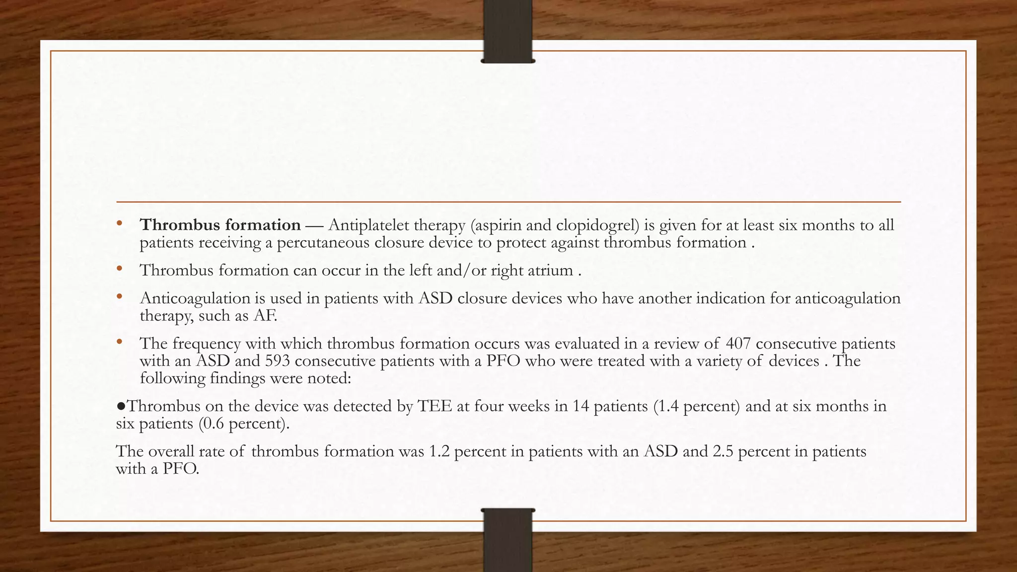 • Thrombus formation — Antiplatelet therapy (aspirin and clopidogrel) is given for at least six months to all
patients receiving a percutaneous closure device to protect against thrombus formation .
• Thrombus formation can occur in the left and/or right atrium .
• Anticoagulation is used in patients with ASD closure devices who have another indication for anticoagulation
therapy, such as AF.
• The frequency with which thrombus formation occurs was evaluated in a review of 407 consecutive patients
with an ASD and 593 consecutive patients with a PFO who were treated with a variety of devices . The
following findings were noted:
●Thrombus on the device was detected by TEE at four weeks in 14 patients (1.4 percent) and at six months in
six patients (0.6 percent).
The overall rate of thrombus formation was 1.2 percent in patients with an ASD and 2.5 percent in patients
with a PFO.
 