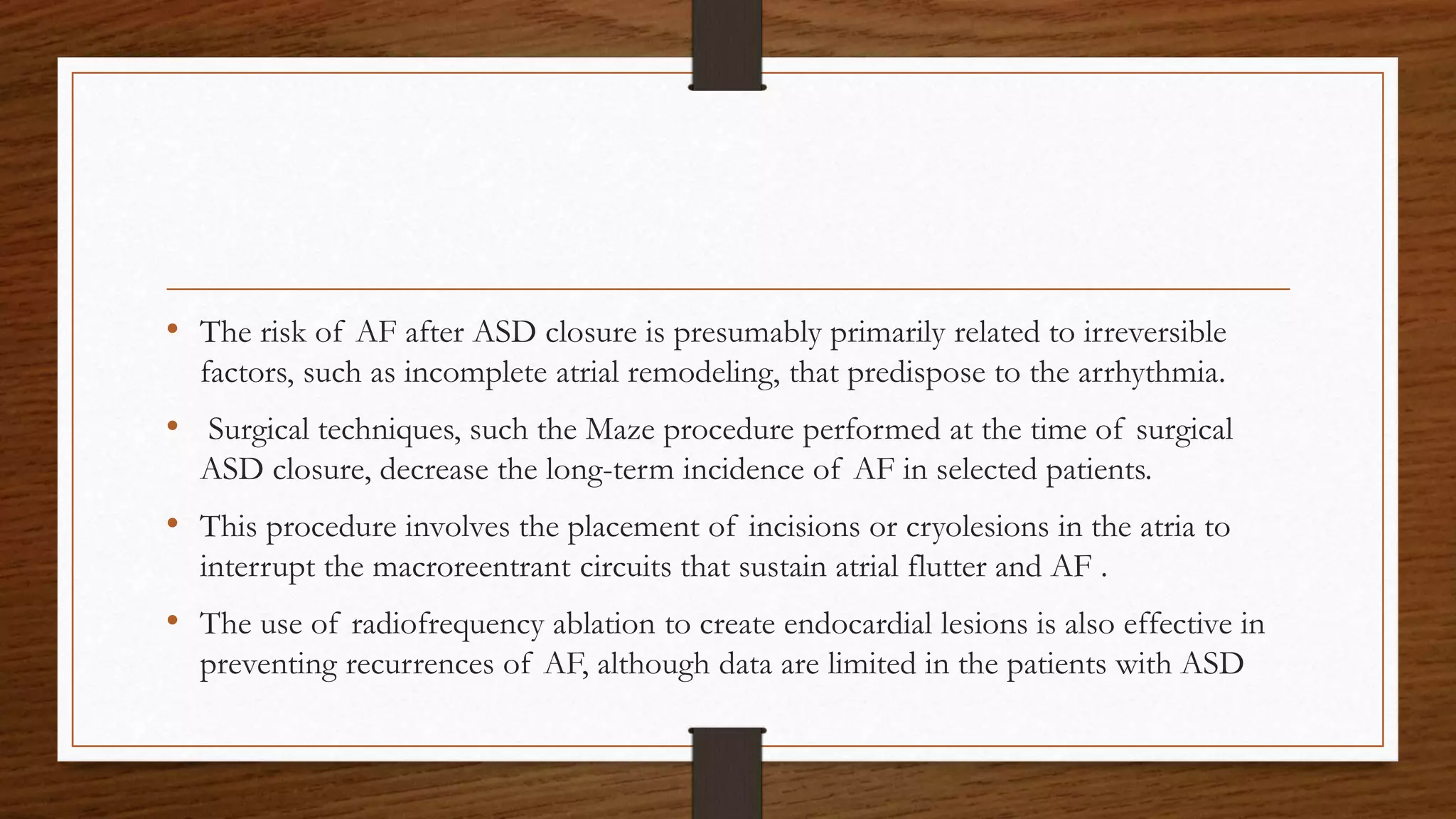 • The risk of AF after ASD closure is presumably primarily related to irreversible
factors, such as incomplete atrial remodeling, that predispose to the arrhythmia.
• Surgical techniques, such the Maze procedure performed at the time of surgical
ASD closure, decrease the long-term incidence of AF in selected patients.
• This procedure involves the placement of incisions or cryolesions in the atria to
interrupt the macroreentrant circuits that sustain atrial flutter and AF .
• The use of radiofrequency ablation to create endocardial lesions is also effective in
preventing recurrences of AF, although data are limited in the patients with ASD
 