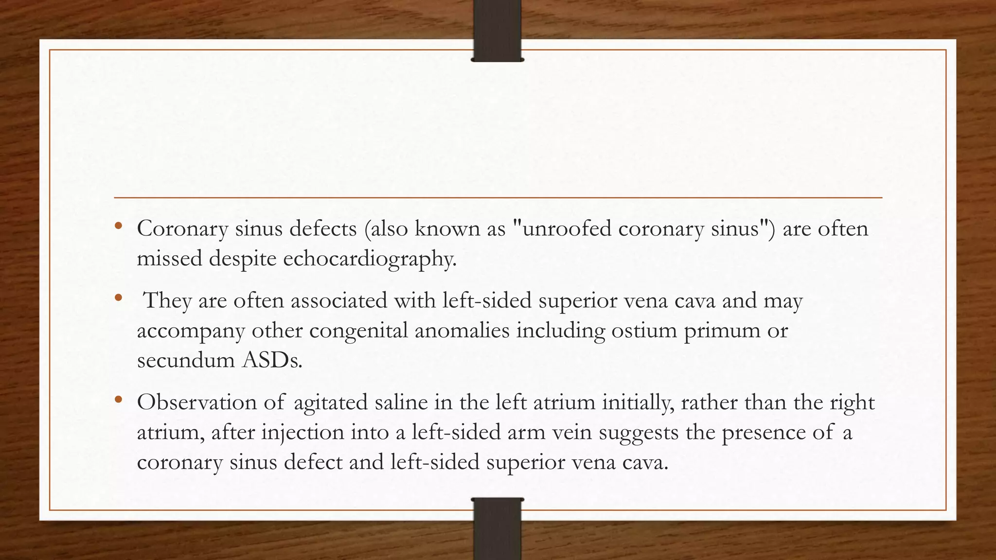 • Coronary sinus defects (also known as "unroofed coronary sinus") are often
missed despite echocardiography.
• They are often associated with left-sided superior vena cava and may
accompany other congenital anomalies including ostium primum or
secundum ASDs.
• Observation of agitated saline in the left atrium initially, rather than the right
atrium, after injection into a left-sided arm vein suggests the presence of a
coronary sinus defect and left-sided superior vena cava.
 
