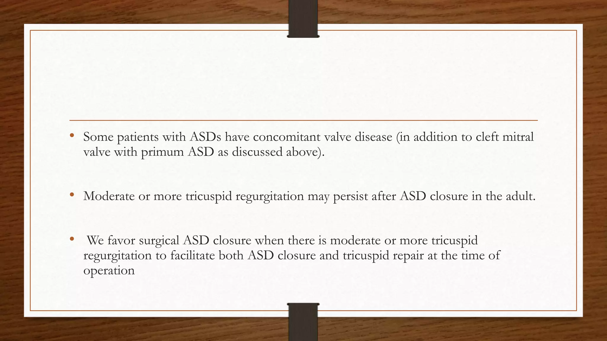 • Some patients with ASDs have concomitant valve disease (in addition to cleft mitral
valve with primum ASD as discussed above).
• Moderate or more tricuspid regurgitation may persist after ASD closure in the adult.
• We favor surgical ASD closure when there is moderate or more tricuspid
regurgitation to facilitate both ASD closure and tricuspid repair at the time of
operation
 