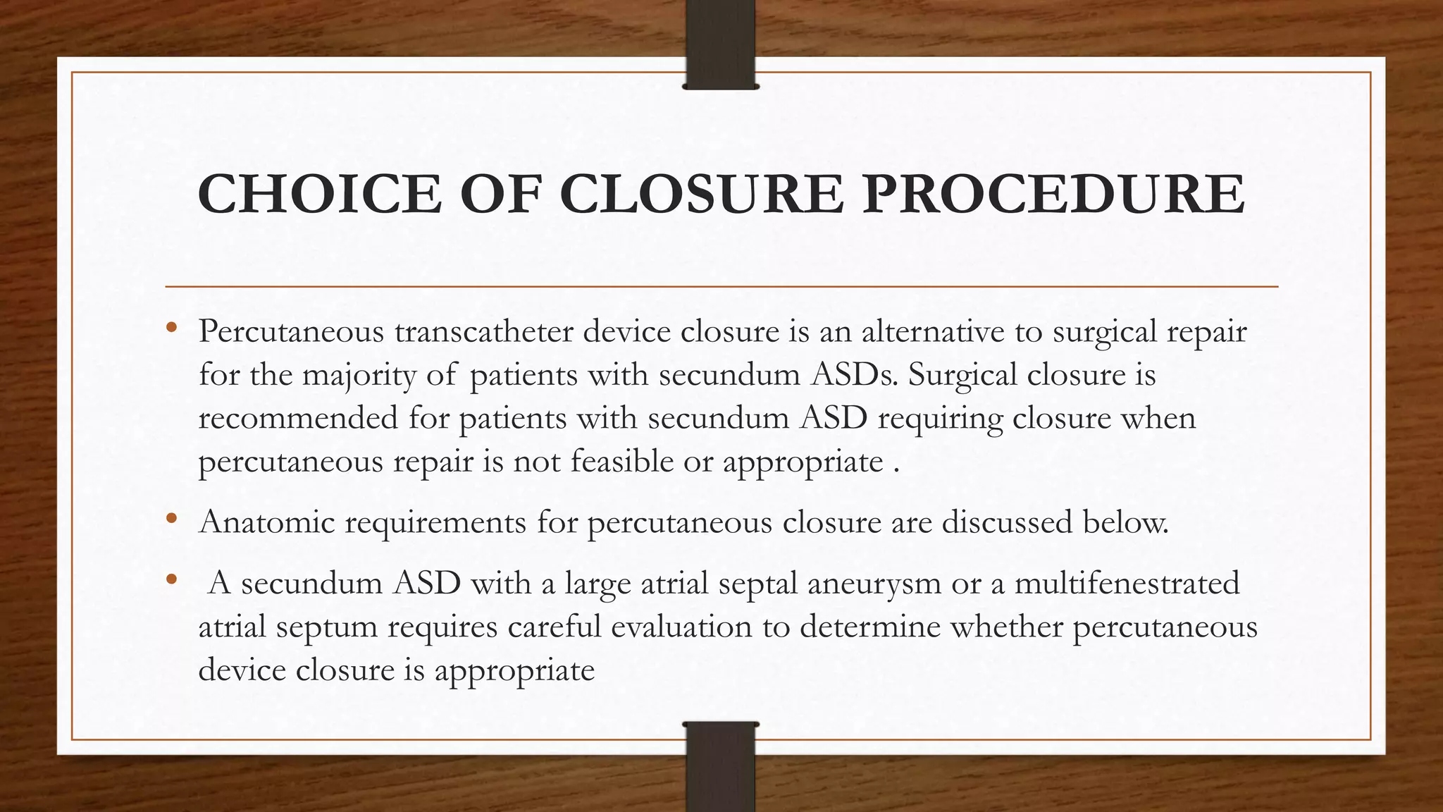 CHOICE OF CLOSURE PROCEDURE
• Percutaneous transcatheter device closure is an alternative to surgical repair
for the majority of patients with secundum ASDs. Surgical closure is
recommended for patients with secundum ASD requiring closure when
percutaneous repair is not feasible or appropriate .
• Anatomic requirements for percutaneous closure are discussed below.
• A secundum ASD with a large atrial septal aneurysm or a multifenestrated
atrial septum requires careful evaluation to determine whether percutaneous
device closure is appropriate
 