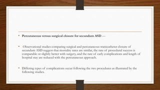 • Percutaneous versus surgical closure for secundum ASD —
• Observational studies comparing surgical and percutaneous transcatheter closure of
secundum ASD suggest that mortality rates are similar, the rate of procedural success is
comparable or slightly better with surgery, and the rate of early complications and length of
hospital stay are reduced with the percutaneous approach.
• Differing types of complications occur following the two procedures as illustrated by the
following studies.
 