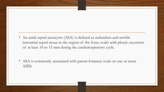 • An atrial septal aneurysm (ASA) is defined as redundant and mobile
interatrial septal tissue in the region of the fossa ovalis with phasic excursion
of at least 10 to 15 mm during the cardiorespiratory cycle.
• ASA is commonly associated with patent foramen ovale or one or more
ASDs
 