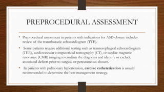 PREPROCEDURAL ASSESSMENT
• Preprocedural assessment in patients with indications for ASD closure includes
review of the transthoracic echocardiogram (TTE).
• Some patients require additional testing such as transesophageal echocardiogram
(TEE), cardiovascular computerized tomography (CT), or cardiac magnetic
resonance (CMR) imaging to confirm the diagnosis and identify or exclude
associated defects prior to surgical or percutaneous closure.
• In patients with pulmonary hypertension, cardiac catheterization is usually
recommended to determine the best management strategy.
 