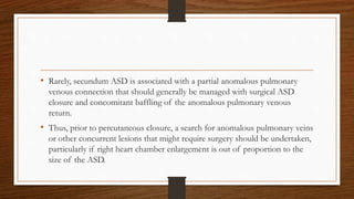 • Rarely, secundum ASD is associated with a partial anomalous pulmonary
venous connection that should generally be managed with surgical ASD
closure and concomitant baffling of the anomalous pulmonary venous
return.
• Thus, prior to percutaneous closure, a search for anomalous pulmonary veins
or other concurrent lesions that might require surgery should be undertaken,
particularly if right heart chamber enlargement is out of proportion to the
size of the ASD.
 