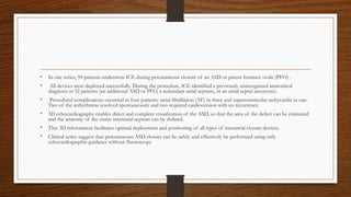 • In one series, 94 patients underwent ICE during percutaneous closure of an ASD or patent foramen ovale (PFO) .
• All devices were deployed successfully. During the procedure, ICE identified a previously unrecognized anatomical
diagnosis in 32 patients (an additional ASD or PFO, a redundant atrial septum, or an atrial septal aneurysm).
• Procedural complications occurred in four patients: atrial fibrillation (AF) in three and supraventricular tachycardia in one.
Two of the arrhythmias resolved spontaneously and two required cardioversion with no recurrence.
• 3D echocardiography enables direct and complete visualization of the ASD, so that the area of the defect can be estimated
and the anatomy of the entire interatrial septum can be defined.
• This 3D information facilitates optimal deployment and positioning of all types of interatrial closure devices.
• Clinical series suggest that percutaneous ASD closure can be safely and effectively be performed using only
echocardiographic guidance without fluoroscopy
 