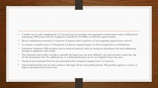 • A similar rate of early complications (11.5 percent) and no mortality were reported in a multi-center study of 688 patients
undergoing ASD closure with the Amplatzer, CardioSEAL/STARflex, or HELEX septal occluder .
• Device embolization occurred in 1.4 percent of patients with 0.4 percent of cases requiring surgical device removal.
• In contrast, in another series of 124 patients, 6.5 percent required surgery for device malposition or embolization .
• Embolized Amplatzer ASD occluders may be removed relatively safely by snaring the detachment hub and withdrawing
through an adequately sized sheath.
• The Occlutech and Ceraflex occluders, especially the larger sizes, are more difficult to be removed since a snare may slip
off the detachment hub. The additional use of a dedicated biotome can be very helpful in these rare cases .
• Transient atrioventricular block has been described with a frequency ranging from 1 to 6 percent .
• Atrioventricular block may be more common with larger devices and smaller patients. This problem appears to resolve or
improve spontaneously in most cases.
 