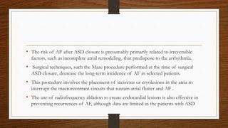 • The risk of AF after ASD closure is presumably primarily related to irreversible
factors, such as incomplete atrial remodeling, that predispose to the arrhythmia.
• Surgical techniques, such the Maze procedure performed at the time of surgical
ASD closure, decrease the long-term incidence of AF in selected patients.
• This procedure involves the placement of incisions or cryolesions in the atria to
interrupt the macroreentrant circuits that sustain atrial flutter and AF .
• The use of radiofrequency ablation to create endocardial lesions is also effective in
preventing recurrences of AF, although data are limited in the patients with ASD
 