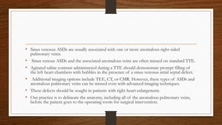 • Sinus venosus ASDs are usually associated with one or more anomalous right-sided
pulmonary veins.
• Sinus venous ASDs and the associated anomalous veins are often missed on standard TTE.
• Agitated saline contrast administered during a TTE should demonstrate prompt filling of
the left heart chambers with bubbles in the presence of a sinus venosus atrial septal defect.
• Additional imaging options include TEE, CT, or CMR. However, these types of ASDs and
anomalous pulmonary veins can be missed even with advanced imaging techniques.
• These defects should be sought in patients with right heart enlargement.
• Our practice is to delineate the anatomy, including all of the anomalous pulmonary veins,
before the patient goes to the operating room for surgical intervention.
 