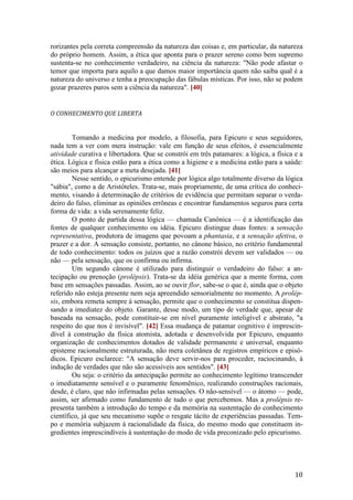 10
rorizantes pela correta compreensão da natureza das coisas e, em particular, da natureza
do próprio homem. Assim, a ética que aponta para o prazer sereno como bem supremo
sustenta-se no conhecimento verdadeiro, na ciência da natureza: "Não pode afastar o
temor que importa para aquilo a que damos maior importância quem não saiba qual é a
natureza do universo e tenha a preocupação das fábulas místicas. Por isso, não se podem
gozar prazeres puros sem a ciência da natureza". [40]
O CONHECIMENTO QUE LIBERTA
Tomando a medicina por modelo, a filosofia, para Epicuro e seus seguidores,
nada tem a ver com mera instrução: vale em função de seus efeitos, é essencialmente
atividade curativa e libertadora. Que se constrói em três patamares: a lógica, a física e a
ética. Lógica e física estão para a ética como a higiene e a medicina estão para a saúde:
são meios para alcançar a meta desejada. [41]
Nesse sentido, o epicurismo entende por lógica algo totalmente diverso da lógica
"sábia", como a de Aristóteles. Trata-se, mais propriamente, de uma crítica do conheci-
mento, visando à determinação de critérios de evidência que permitam separar o verda-
deiro do falso, eliminar as opiniões errôneas e encontrar fundamentos seguros para certa
forma de vida: a vida serenamente feliz.
O ponto de partida dessa lógica — chamada Canônica — é a identificação das
fontes de qualquer conhecimento ou idéia. Epicuro distingue duas fontes: a sensação
representativa, produtora de imagens que povoam a phantasia, e a sensação afetiva, o
prazer e a dor. A sensação consiste, portanto, no cânone básico, no critério fundamental
de todo conhecimento: todos os juízos que a razão constrói devem ser validados — ou
não — pela sensação, que os confirma ou infirma.
Um segundo cânone é utilizado para distinguir o verdadeiro do falso: a an-
tecipação ou prenoção (prolépsis). Trata-se da idéia genérica que a mente forma, com
base em sensações passadas. Assim, ao se ouvir flor, sabe-se o que é, ainda que o objeto
referido não esteja presente nem seja apreendido sensorialmente no momento. A prolép-
sis, embora remeta sempre à sensação, permite que o conhecimento se constitua dispen-
sando a imediatez do objeto. Garante, desse modo, um tipo de verdade que, apesar de
baseada na sensação, pode constituir-se em nível puramente inteligível e abstrato, "a
respeito do que nos é invisível". [42] Essa mudança de patamar cognitivo é imprescin-
dível à construção da física atomista, adotada e desenvolvida por Epicuro, enquanto
organização de conhecimentos dotados de validade permanente e universal, enquanto
episteme racionalmente estruturada, não mera coletânea de registros empíricos e episó-
dicos. Epicuro esclarece: "A sensação deve servir-nos para proceder, raciocinando, à
indução de verdades que não são acessíveis aos sentidos". [43]
Ou seja: o critério da antecipação permite ao conhecimento legítimo transcender
o imediatamente sensível e o puramente fenomênico, realizando construções racionais,
desde, é claro, que não infirmadas pelas sensações. O não-sensível — o átomo — pode,
assim, ser afirmado como fundamento de tudo o que percebemos. Mas a prolépsis re-
presenta também a introdução do tempo e da memória na sustentação do conhecimento
científico, já que seu mecanismo supõe o resgate tácito de experiências passadas. Tem-
po e memória subjazem à racionalidade da física, do mesmo modo que constituem in-
gredientes imprescindíveis à sustentação do modo de vida preconizado pelo epicurismo.
 