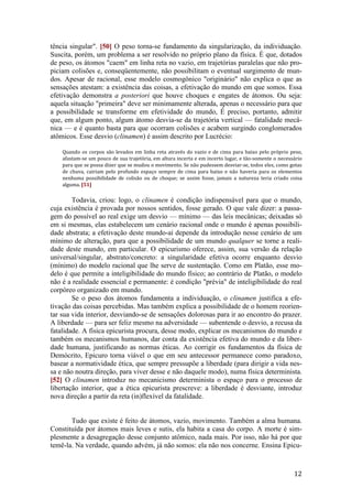 12
tência singular". [50] O peso torna-se fundamento da singularização, da individuação.
Suscita, porém, um problema a ser resolvido no próprio plano da física. É que, dotados
de peso, os átomos "caem" em linha reta no vazio, em trajetórias paralelas que não pro-
piciam colisões e, conseqüentemente, não possibilitam o eventual surgimento de mun-
dos. Apesar de racional, esse modelo cosmogônico "originário" não explica o que as
sensações atestam: a existência das coisas, a efetivação do mundo em que somos. Essa
efetivação demonstra a posteriori que houve choques e engates de átomos. Ou seja:
aquela situação "primeira" deve ser minimamente alterada, apenas o necessário para que
a possibilidade se transforme em efetividade do mundo, É preciso, portanto, admitir
que, em algum ponto, algum átomo desvia-se da trajetória vertical — fatalidade mecâ-
nica — e é quanto basta para que ocorram colisões e acabem surgindo conglomerados
atômicos. Esse desvio (clinamen) é assim descrito por Lucrécio:
Quando os corpos são levados em linha reta através do vazio e de cima para baixo pelo próprio peso,
afastam-se um pouco de sua trajetória, em altura incerta e em incerto lugar, e tão-somente o necessário
para que se possa dizer que se mudou o movimento. Se não pudessem desviar-se, todos eles, como gotas
de chuva, cairiam pelo profundo espaço sempre de cima para baixo e não haveria para os elementos
nenhuma possibilidade de colisão ou de choque; se assim fosse, jamais a natureza teria criado coisa
alguma. [51]
Todavia, criou: logo, o clinamen é condição indispensável para que o mundo,
cuja existência é provada por nossos sentidos, fosse gerado. O que vale dizer: a passa-
gem do possível ao real exige um desvio — mínimo — das leis mecânicas; deixadas só
em si mesmas, elas estabelecem um cenário racional onde o mundo é apenas possibili-
dade abstrata; a efetivação deste mundo-aí depende da introdução nesse cenário de um
mínimo de alteração, para que a possibilidade de um mundo qualquer se torne a reali-
dade deste mundo, em particular. O epicurismo oferece, assim, sua versão da relação
universal/singular, abstrato/concreto: a singularidade efetiva ocorre enquanto desvio
(mínimo) do modelo racional que lhe serve de sustentação. Como em Platão, esse mo-
delo é que permite a inteligibilidade do mundo físico; ao contrário de Platão, o modelo
não é a realidade essencial e permanente: é condição "prévia" de inteligibilidade do real
corpóreo organizado em mundo.
Se o peso dos átomos fundamenta a individuação, o clinamen justifica a efe-
tivação das coisas percebidas. Mas também explica a possibilidade de o homem reorien-
tar sua vida interior, desviando-se de sensações dolorosas para ir ao encontro do prazer.
A liberdade — para ser feliz mesmo na adversidade — subentende o desvio, a recusa da
fatalidade. A física epicurista procura, desse modo, explicar os mecanismos do mundo e
também os mecanismos humanos, dar conta da existência efetiva do mundo e da liber-
dade humana, justificando as normas éticas. Ao corrigir os fundamentos da física de
Demócrito, Epicuro torna viável o que em seu antecessor permanece como paradoxo,
basear a normatividade ética, que sempre pressupõe a liberdade (para dirigir a vida nes-
sa e não noutra direção, para viver desse e não daquele modo), numa física determinista.
[52] O clinamen introduz no mecanicismo determinista o espaço para o processo de
libertação interior, que a ética epicurista prescreve: a liberdade é desviante, introduz
nova direção a partir da reta (in)flexível da fatalidade.
Tudo que existe é feito de átomos, vazio, movimento. Também a alma humana.
Constituída por átomos mais leves e sutis, ela habita a casa do corpo. A morte é sim-
plesmente a desagregação desse conjunto atômico, nada mais. Por isso, não há por que
temê-la. Na verdade, quando advém, já não somos: ela não nos concerne. Ensina Epicu-
 
