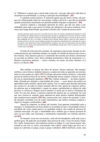 13
ro: "Habitua-te a pensar que a morte nada é para nós, visto que todo mal e todo bem se
encontram na sensibilidade: e a morte é a privação da sensibilidade". [53]
E completa noutra máxima: "É insensato aquele que diz temer a morte, não por-
que ela o aflija quando sobrevier, mas porque o aflige o prevê-la: o que não nos perturba
quando está presente inutilmente nos perturba também enquanto o esperamos". [54]
Lucrécio explicita a concepção epicurista da morte, que não nos afeta a sen-
sibilidade como tudo o que ocorre no tempo que ultrapassa o da nossa existência. Exis-
timos num tempo determinado, que jamais coincide com o tempo da (nossa) morte:
A morte, portanto, nada é para nós e em nada nos toca, visto ser mortal a substância do espírito. E, como
não sentimos dor alguma quanto ao tempo passado, quando os cartagineses acorreram de todos os lados
para o combate, quando o universo, sacudido pelo tumulto trépido da guerra, tremeu de horror sob as
altas abóbadas do céu e em todos os homens havia dúvida ansiosa sobre a qual dos dois caberia o
domínio da terra e do mar, assim também, quando não existirmos, quando houver a separação do corpo e
do espírito, cuja união forma nossa individualidade, também a nós, que não existiremos, não nos poderá
acontecer seja o que for nem impressionar-nos a sensibilidade, mesmo que a terra se misture com o mar
e o mar com o céu. [55]
O medo da morte provém, portanto, de expectativa equivocada, baseada no des-
conhecimento do que realmente acontece no mundo, em função da natureza das coisas e
dos homens. Essa natureza (physis) é constituída tão-somente por átomos eternamente
se movendo no infinito vazio: única realidade permanente e fonte de inumeráveis e e-
fêmeras construções atômicas — como o homem, seu corpo, sua alma. Imortais, só a
physis e os deuses. [56]
Mas também os deuses são feitos de átomos, átomos especiais. São antropo-
mórficos, como afirma a tradição religiosa e comprovam todas as aparições aos mortais,
tanto no sono quanto na vigília. [57] A teologia epicurista contém, inclusive, a descrição
precisa da natureza física do ser divino, distinguindo deuses machos e fêmeas, de acor-
do com as representações populares. [58] Mas, embora corpóreos — de tênue corporei-
dade, afirmada por analogia a corporeidade das coisas —, esses deuses não podem ser
apreendidos pelos sentidos, apenas pelo espírito. Isso se explica pela doutrina epicurista
dos simulacros: de todos os corpos emanam eflúvios sutis, apesar de corpóreos, pelícu-
las atômicas que se desprendem e vagam no espaço, reproduzindo os objetos de onde
provêm; os simulacros atingem nossos sentidos e é assim que se efetiva o fenômeno da
visão. No caso dos deuses, a natureza especial dos átomos que os constituem faz com
que seus simulacros somente sejam apreensíveis pelos átomos também diferenciados
que compõem nosso espírito. [59] Mas, mesmo nesse caso, trata-se de sensação. E mais:
de sensação concebida à luz de estrito materialismo, que atribui existência corpórea e
objetiva à imagem, coisificando-a. [60]
Apesar de corpóreos, os deuses são imortais. Essa aparente contradição entre a
teologia e os fundamentos da física desfaz-se na medida em que a imortalidade divina é
entendida não como estado passivo ou qualidade estática, mas resulta de processo de
contínua renovação. Ou seja: a imortalidade não é atributo que os deuses possuem de
uma vez por todas, mas incessante e eternamente conquistado, em contínua autocria-
ção.[61]
Os imortais vivem nos intermundos, onde não há intempéries, onde tudo é paz e
perfeito gozo. De nada têm necessidade. Sem precisar de sono, vivem em eterna e beatí-
fica vigília. Sereníssimos, não conhecem esforço ou fadiga. E, com imenso prazer, rela-
cionam-se uns com os outros, conversando como sábios: numa língua que deve ser o
grego ou é próxima ao grego, já que é grega a sabedoria. [62] Constituem, assim, uma
 