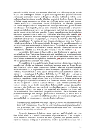 14
confraria de sábios imortais, que sustentam a beatitude pela sábia conversação: modelo
de vida a ser imitado pelos homens. E o que é decisivo para a ética epicurista: os deuses
permanecem eternamente imersos na fruição da sabedoria partilhada e perfeita, acom-
panhada pela certeza de que tamanha felicidade jamais terá fim; logo, distantes de nosso
atribulado mundo, completamente alheios aos conflitos e sofrimentos da vida humana.
Portanto, se não há por que temê-los, de nada vale bajulá-los, com oferendas e promes-
sas. Deuses não providenciais, mergulhados no eterno prazer beatífico, podem e devem
ser cultuados e homenageados, mas de forma totalmente desinteressada. O epicurismo
incentiva a piedade, mas prescreve um culto puramente espiritual: deve-se orar aos deu-
ses não porque estejam irados ou para obter favores, mas pelo simples fato de existirem
como seres superiores, caracterizados pela excelência e pela vida perfeita, modelar. [63]
Sobretudo: os deuses do epicurismo não justificam qualquer medo, qualquer angústia; a
piedade epicurista é via de apaziguamento, de conquista da serenidade de espírito, é re-
médio tranqüilizador. Por caminho diverso, Epicuro coincide neste ponto com Platão: a
verdadeira sabedoria se define como imitação dos deuses. Em sua vida passageira, o
mortal pode alcançar atributos típicos da imortalidade. É o que Epicuro promete na carta
a Meneceu: "O que medita as máximas da filosofia epicurista viverá como um deus en-
tre os homens e não terá nada de mortal, pois possuirá os bens dos imortais". [64]
Ao contrário do Sócrates do Fédon, não se trata de alimentar a esperança na i-
mortalidade da alma. Trata-se de alcançar nesta vida qualidades que só os imortais pos-
suem perenemente: ter aqui e por enquanto os bens que a imortalidade confere aos deu-
ses no alhures eternamente sossegado dos intermundos, [65] provar nesta vida breve as
delícias que os imortais usufruem para sempre.
Conseqüência da concepção teológica do epicurismo é a denúncia dos malefícios
causados pela religião, que justamente infunde nos homens o temor aos deuses. Porque
parte de crenças errôneas sobre a natureza do divino — sobretudo as propagadas pelos
mitos tradicionais —, a religião torna-se fonte de tormento e perturbação. Epicuro, ao
contrário, procura libertar as almas desses terrores infundados; combate as crendices,
inclusive — à semelhança de Xenófanes de Colofão (c. 570 - 528 a.C.) — a crença na
adivinhação, que se difunde amplamente no período helenístico. A fonte de todos esses
equívocos, consideram os epicuristas, é que as religiões surgem da falsa aproximação
entre as aparições dos deuses aos homens e os fenômenos naturais aterrorizantes. [66]
De fato, não pensam — como o fazem os estóicos — que a natureza concorre para o
bem dos homens: ela não é mãe, mas madrasta da humanidade. Lucrécio descreve lon-
gamente as lutas dos homens que, usando de engenhosidade, vencem os obstáculos que
a natureza lhes oferece, para tornar a vida suportável. Mas, inocentes, os deuses nada
têm a ver com isso. Nem causas finais que predeterminariam a criação do cosmos, nem
providência benfazeja, nem ameaça a pairar sobre a humanidade, os deuses dão o e-
xemplo — distante — da prazerosa sabedoria sustentada por serenas conversações, sem
responsabilidade por nossas agruras e misérias. Raciocina Epicuro:
Deus ou quer impedir os males e não pode, ou pode e não quer, ou não quer nem pode, ou quer e pode. Se
quer e não pode, é impotente: o que é impossível em Deus. Se pode e não quer, é invejoso: o que, do
mesmo modo, é contrário a Deus. Se nem quer nem pode, é invejoso e impotente: portanto, nem sequer é
Deus. Se pode e quer, o que é a única coisa compatível com Deus, donde provém então a existência dos
males? Por que razão é que não os impede? [67]
Responder à pergunta de Epicuro é tentar estabelecer a difícil relação entre bon-
dade divina, infinita, e existência dos males que afligem os homens. É, por exemplo, a
árdua empreitada intelectual assumida por santo Agostinho, que procura conciliar, a
partir das premissas teológicas do cristianismo, bondade e providência divinas com a
 